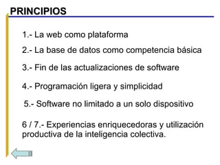 1.- La web como plataforma 2.- La base de datos como competencia básica 3.- Fin de las actualizaciones de software 4.- Programación ligera y simplicidad 5.- Software no limitado a un solo dispositivo 6 / 7.- Experiencias enriquecedoras y utilización productiva de la inteligencia colectiva. PRINCIPIOS 