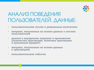 АНАЛИЗ ПОВЕДЕНИЯ
ПОЛЬЗОВАТЕЛЕЙ. ДАННЫЕ:
• пользовательские сессии и уникальные посетители
• метрики, полученные на основе данных о сессиях
пользователей
• данные о внутренних покупках в приложении
(количество транзакций, величина транзакции
и купленный предмет)
• метрики, полученные на основе данных
о транзакциях
• пользовательские события
 