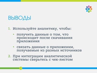 ВЫВОДЫ
1. Используйте аналитику, чтобы:
• получить данные о том, что
происходит после скачивания
приложения
• связать данные о приложении,
получаемые из разных источников
2. При интеграции аналитической
системы сверьтесь с чек-листом
 