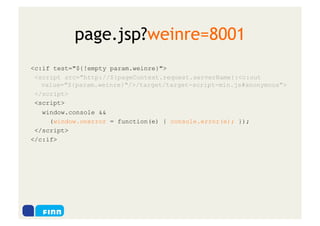 page.jsp?weinre=8001
<c:if test="${!empty param.weinre}">
 <script src="http://${pageContext.request.serverName}:<c:out
   value="${param.weinre}"/>/target/target-script-min.js#anonymous">
 </script>
 <script>
   window.console &&
     (window.onerror = function(e) { console.error(e); });
 </script>
</c:if>
 
