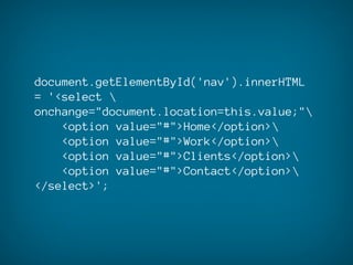 document.getElementById('nav').innerHTML
= '<select 
onchange="document.location=this.value;"
    <option value="#">Home</option>
    <option value="#">Work</option>
    <option value="#">Clients</option>
    <option value="#">Contact</option>
</select>';
 