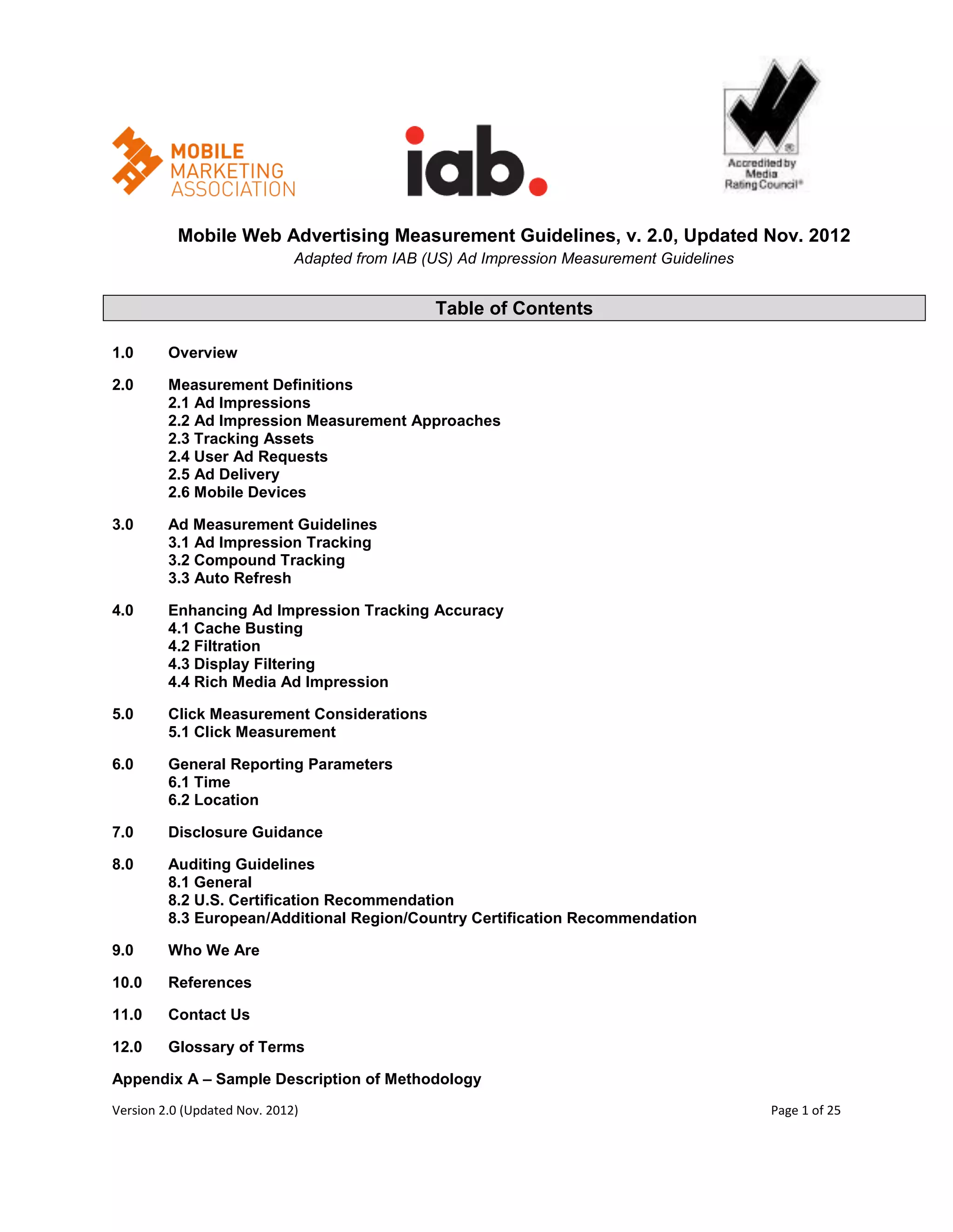 Mobile Web Advertising Measurement Guidelines, v. 2.0, Updated Nov. 2012
                              Adapted from IAB (US) Ad Impression Measurement Guidelines


                                                Table of Contents

1.0      Overview

2.0      Measurement Definitions
         2.1 Ad Impressions
         2.2 Ad Impression Measurement Approaches
         2.3 Tracking Assets
         2.4 User Ad Requests
         2.5 Ad Delivery
         2.6 Mobile Devices

3.0      Ad Measurement Guidelines
         3.1 Ad Impression Tracking
         3.2 Compound Tracking
         3.3 Auto Refresh

4.0      Enhancing Ad Impression Tracking Accuracy
         4.1 Cache Busting
         4.2 Filtration
         4.3 Display Filtering
         4.4 Rich Media Ad Impression

5.0      Click Measurement Considerations
         5.1 Click Measurement

6.0      General Reporting Parameters
         6.1 Time
         6.2 Location

7.0      Disclosure Guidance

8.0      Auditing Guidelines
         8.1 General
         8.2 U.S. Certification Recommendation
         8.3 European/Additional Region/Country Certification Recommendation

9.0      Who We Are

10.0     References

11.0     Contact Us

12.0     Glossary of Terms

Appendix A – Sample Description of Methodology
Version 2.0 (Updated Nov. 2012)                                                            Page 1 of 25
 