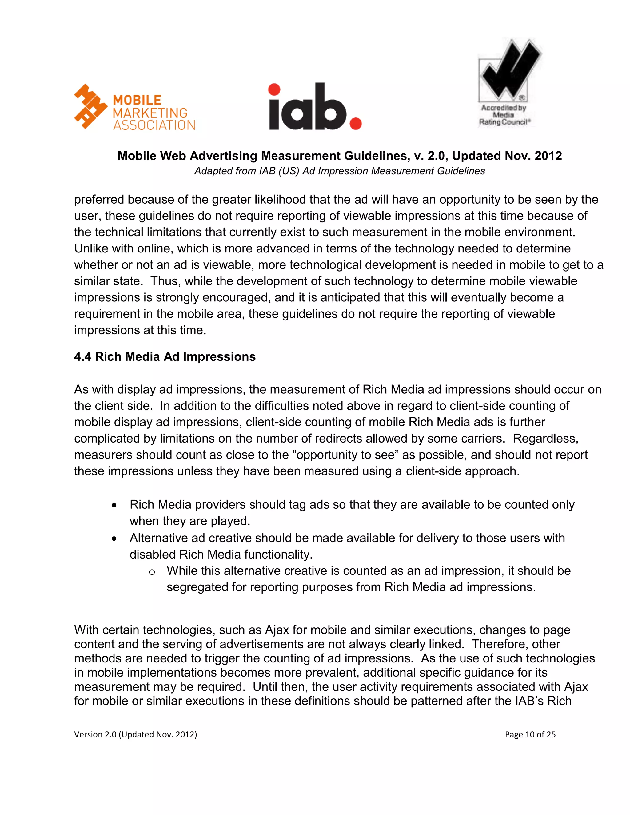 Mobile Web Advertising Measurement Guidelines, v. 2.0, Updated Nov. 2012
                              Adapted from IAB (US) Ad Impression Measurement Guidelines

preferred because of the greater likelihood that the ad will have an opportunity to be seen by the
user, these guidelines do not require reporting of viewable impressions at this time because of
the technical limitations that currently exist to such measurement in the mobile environment.
Unlike with online, which is more advanced in terms of the technology needed to determine
whether or not an ad is viewable, more technological development is needed in mobile to get to a
similar state. Thus, while the development of such technology to determine mobile viewable
impressions is strongly encouraged, and it is anticipated that this will eventually become a
requirement in the mobile area, these guidelines do not require the reporting of viewable
impressions at this time.

4.4 Rich Media Ad Impressions

As with display ad impressions, the measurement of Rich Media ad impressions should occur on
the client side. In addition to the difficulties noted above in regard to client-side counting of
mobile display ad impressions, client-side counting of mobile Rich Media ads is further
complicated by limitations on the number of redirects allowed by some carriers. Regardless,
measurers should count as close to the ―opportunity to see‖ as possible, and should not report
these impressions unless they have been measured using a client-side approach.

             Rich Media providers should tag ads so that they are available to be counted only
              when they are played.
             Alternative ad creative should be made available for delivery to those users with
              disabled Rich Media functionality.
                  o While this alternative creative is counted as an ad impression, it should be
                     segregated for reporting purposes from Rich Media ad impressions.


With certain technologies, such as Ajax for mobile and similar executions, changes to page
content and the serving of advertisements are not always clearly linked. Therefore, other
methods are needed to trigger the counting of ad impressions. As the use of such technologies
in mobile implementations becomes more prevalent, additional specific guidance for its
measurement may be required. Until then, the user activity requirements associated with Ajax
for mobile or similar executions in these definitions should be patterned after the IAB’s Rich

Version 2.0 (Updated Nov. 2012)                                                            Page 10 of 25
 