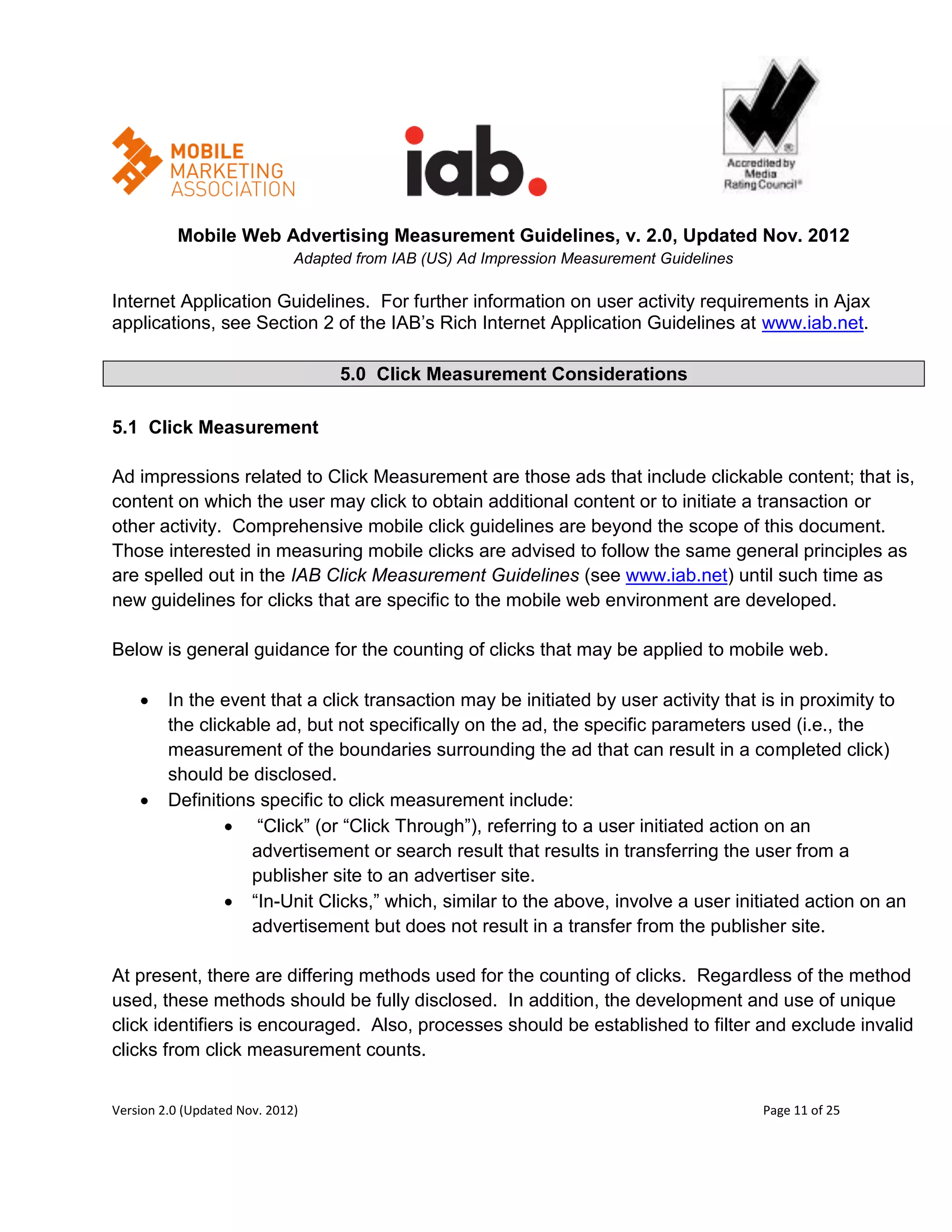 Mobile Web Advertising Measurement Guidelines, v. 2.0, Updated Nov. 2012
                              Adapted from IAB (US) Ad Impression Measurement Guidelines

Internet Application Guidelines. For further information on user activity requirements in Ajax
applications, see Section 2 of the IAB’s Rich Internet Application Guidelines at www.iab.net.

                                    5.0 Click Measurement Considerations

5.1 Click Measurement

Ad impressions related to Click Measurement are those ads that include clickable content; that is,
content on which the user may click to obtain additional content or to initiate a transaction or
other activity. Comprehensive mobile click guidelines are beyond the scope of this document.
Those interested in measuring mobile clicks are advised to follow the same general principles as
are spelled out in the IAB Click Measurement Guidelines (see www.iab.net) until such time as
new guidelines for clicks that are specific to the mobile web environment are developed.

Below is general guidance for the counting of clicks that may be applied to mobile web.

        In the event that a click transaction may be initiated by user activity that is in proximity to
         the clickable ad, but not specifically on the ad, the specific parameters used (i.e., the
         measurement of the boundaries surrounding the ad that can result in a completed click)
         should be disclosed.
        Definitions specific to click measurement include:
                  ―Click‖ (or ―Click Through‖), referring to a user initiated action on an
                    advertisement or search result that results in transferring the user from a
                    publisher site to an advertiser site.
                  ―In-Unit Clicks,‖ which, similar to the above, involve a user initiated action on an
                    advertisement but does not result in a transfer from the publisher site.

At present, there are differing methods used for the counting of clicks. Regardless of the method
used, these methods should be fully disclosed. In addition, the development and use of unique
click identifiers is encouraged. Also, processes should be established to filter and exclude invalid
clicks from click measurement counts.


Version 2.0 (Updated Nov. 2012)                                                            Page 11 of 25
 