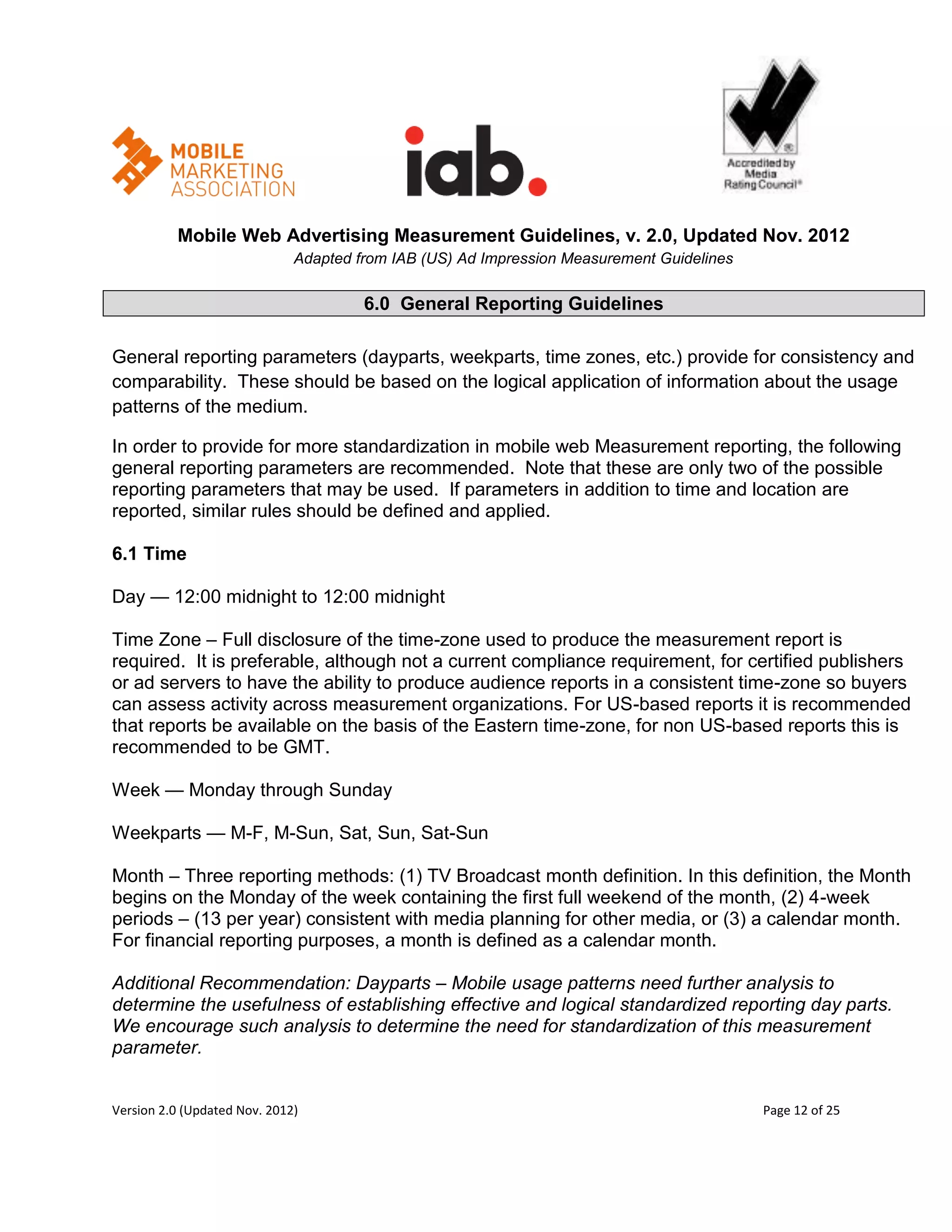 Mobile Web Advertising Measurement Guidelines, v. 2.0, Updated Nov. 2012
                              Adapted from IAB (US) Ad Impression Measurement Guidelines

                                       6.0 General Reporting Guidelines

General reporting parameters (dayparts, weekparts, time zones, etc.) provide for consistency and
comparability. These should be based on the logical application of information about the usage
patterns of the medium.

In order to provide for more standardization in mobile web Measurement reporting, the following
general reporting parameters are recommended. Note that these are only two of the possible
reporting parameters that may be used. If parameters in addition to time and location are
reported, similar rules should be defined and applied.

6.1 Time

Day — 12:00 midnight to 12:00 midnight

Time Zone – Full disclosure of the time-zone used to produce the measurement report is
required. It is preferable, although not a current compliance requirement, for certified publishers
or ad servers to have the ability to produce audience reports in a consistent time-zone so buyers
can assess activity across measurement organizations. For US-based reports it is recommended
that reports be available on the basis of the Eastern time-zone, for non US-based reports this is
recommended to be GMT.

Week — Monday through Sunday

Weekparts — M-F, M-Sun, Sat, Sun, Sat-Sun

Month – Three reporting methods: (1) TV Broadcast month definition. In this definition, the Month
begins on the Monday of the week containing the first full weekend of the month, (2) 4-week
periods – (13 per year) consistent with media planning for other media, or (3) a calendar month.
For financial reporting purposes, a month is defined as a calendar month.

Additional Recommendation: Dayparts – Mobile usage patterns need further analysis to
determine the usefulness of establishing effective and logical standardized reporting day parts.
We encourage such analysis to determine the need for standardization of this measurement
parameter.


Version 2.0 (Updated Nov. 2012)                                                            Page 12 of 25
 