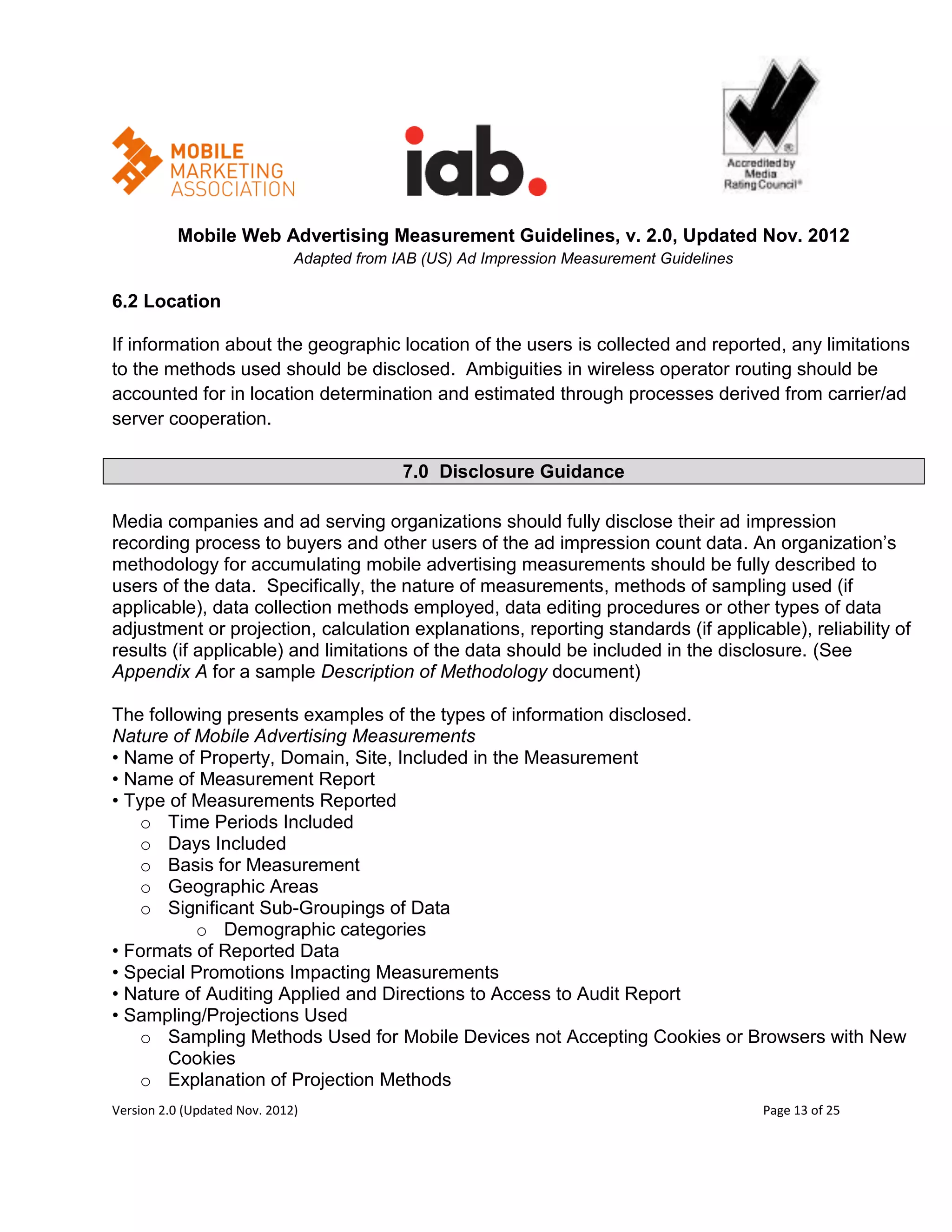 Mobile Web Advertising Measurement Guidelines, v. 2.0, Updated Nov. 2012
                              Adapted from IAB (US) Ad Impression Measurement Guidelines

6.2 Location

If information about the geographic location of the users is collected and reported, any limitations
to the methods used should be disclosed. Ambiguities in wireless operator routing should be
accounted for in location determination and estimated through processes derived from carrier/ad
server cooperation.

                                            7.0 Disclosure Guidance

Media companies and ad serving organizations should fully disclose their ad impression
recording process to buyers and other users of the ad impression count data. An organization’s
methodology for accumulating mobile advertising measurements should be fully described to
users of the data. Specifically, the nature of measurements, methods of sampling used (if
applicable), data collection methods employed, data editing procedures or other types of data
adjustment or projection, calculation explanations, reporting standards (if applicable), reliability of
results (if applicable) and limitations of the data should be included in the disclosure. (See
Appendix A for a sample Description of Methodology document)

The following presents examples of the types of information disclosed.
Nature of Mobile Advertising Measurements
• Name of Property, Domain, Site, Included in the Measurement
• Name of Measurement Report
• Type of Measurements Reported
    o Time Periods Included
    o Days Included
    o Basis for Measurement
    o Geographic Areas
    o Significant Sub-Groupings of Data
          o Demographic categories
• Formats of Reported Data
• Special Promotions Impacting Measurements
• Nature of Auditing Applied and Directions to Access to Audit Report
• Sampling/Projections Used
    o Sampling Methods Used for Mobile Devices not Accepting Cookies or Browsers with New
       Cookies
    o Explanation of Projection Methods
Version 2.0 (Updated Nov. 2012)                                                            Page 13 of 25
 
