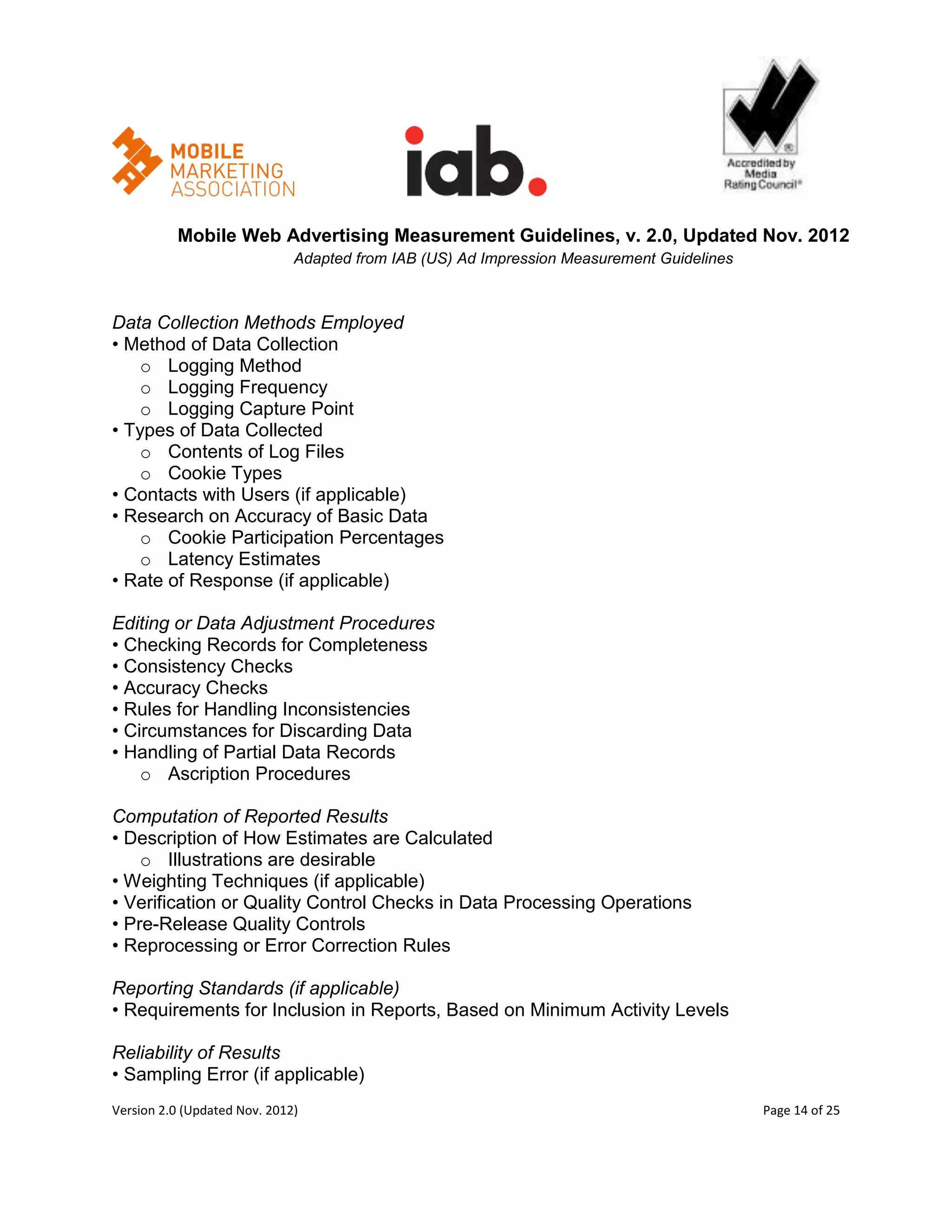 Mobile Web Advertising Measurement Guidelines, v. 2.0, Updated Nov. 2012
                              Adapted from IAB (US) Ad Impression Measurement Guidelines



Data Collection Methods Employed
• Method of Data Collection
    o Logging Method
    o Logging Frequency
    o Logging Capture Point
• Types of Data Collected
    o Contents of Log Files
    o Cookie Types
• Contacts with Users (if applicable)
• Research on Accuracy of Basic Data
    o Cookie Participation Percentages
    o Latency Estimates
• Rate of Response (if applicable)

Editing or Data Adjustment Procedures
• Checking Records for Completeness
• Consistency Checks
• Accuracy Checks
• Rules for Handling Inconsistencies
• Circumstances for Discarding Data
• Handling of Partial Data Records
    o Ascription Procedures

Computation of Reported Results
• Description of How Estimates are Calculated
    o Illustrations are desirable
• Weighting Techniques (if applicable)
• Verification or Quality Control Checks in Data Processing Operations
• Pre-Release Quality Controls
• Reprocessing or Error Correction Rules

Reporting Standards (if applicable)
• Requirements for Inclusion in Reports, Based on Minimum Activity Levels

Reliability of Results
• Sampling Error (if applicable)
Version 2.0 (Updated Nov. 2012)                                                            Page 14 of 25
 