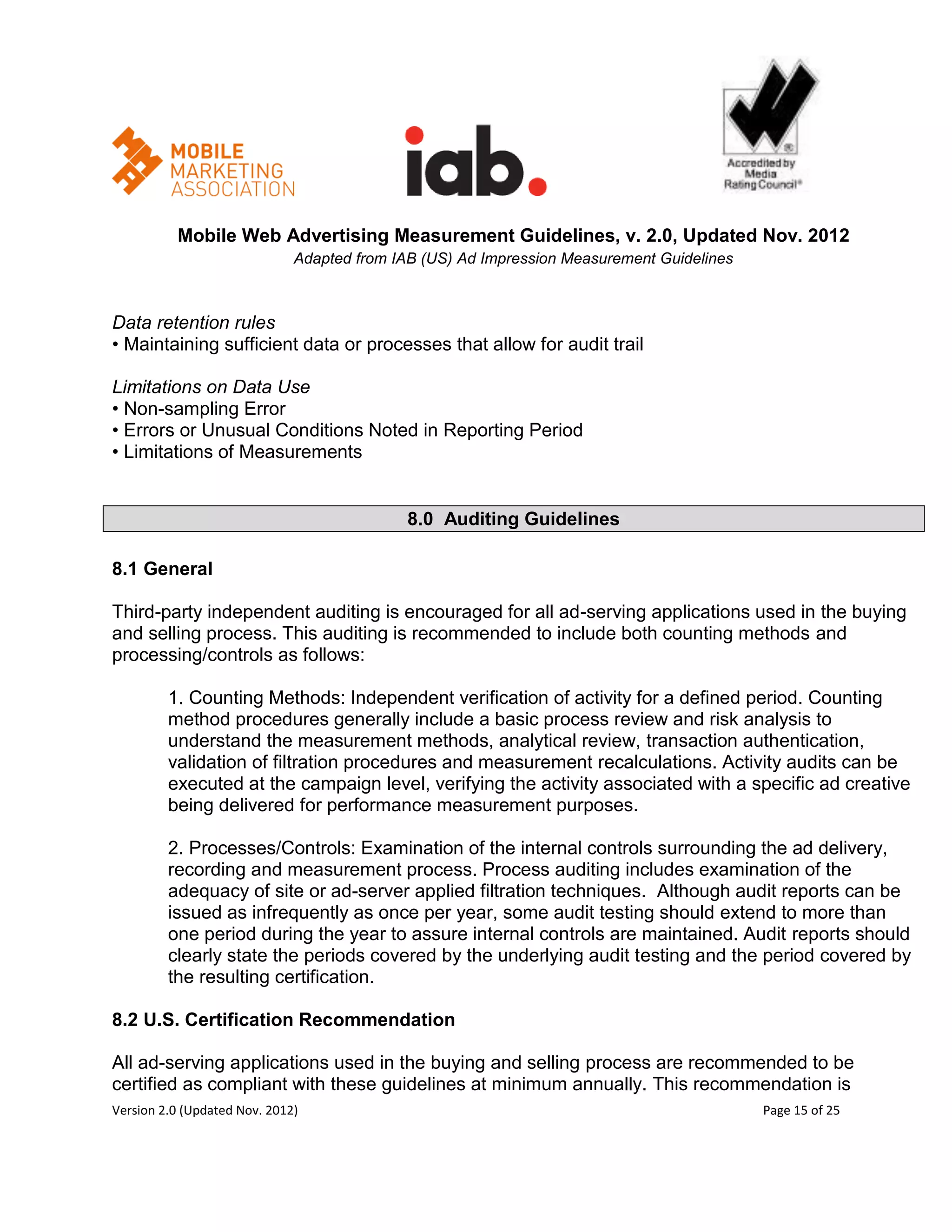 Mobile Web Advertising Measurement Guidelines, v. 2.0, Updated Nov. 2012
                              Adapted from IAB (US) Ad Impression Measurement Guidelines



Data retention rules
• Maintaining sufficient data or processes that allow for audit trail

Limitations on Data Use
• Non-sampling Error
• Errors or Unusual Conditions Noted in Reporting Period
• Limitations of Measurements


                                             8.0 Auditing Guidelines

8.1 General

Third-party independent auditing is encouraged for all ad-serving applications used in the buying
and selling process. This auditing is recommended to include both counting methods and
processing/controls as follows:

         1. Counting Methods: Independent verification of activity for a defined period. Counting
         method procedures generally include a basic process review and risk analysis to
         understand the measurement methods, analytical review, transaction authentication,
         validation of filtration procedures and measurement recalculations. Activity audits can be
         executed at the campaign level, verifying the activity associated with a specific ad creative
         being delivered for performance measurement purposes.

         2. Processes/Controls: Examination of the internal controls surrounding the ad delivery,
         recording and measurement process. Process auditing includes examination of the
         adequacy of site or ad-server applied filtration techniques. Although audit reports can be
         issued as infrequently as once per year, some audit testing should extend to more than
         one period during the year to assure internal controls are maintained. Audit reports should
         clearly state the periods covered by the underlying audit testing and the period covered by
         the resulting certification.

8.2 U.S. Certification Recommendation

All ad-serving applications used in the buying and selling process are recommended to be
certified as compliant with these guidelines at minimum annually. This recommendation is
Version 2.0 (Updated Nov. 2012)                                                            Page 15 of 25
 