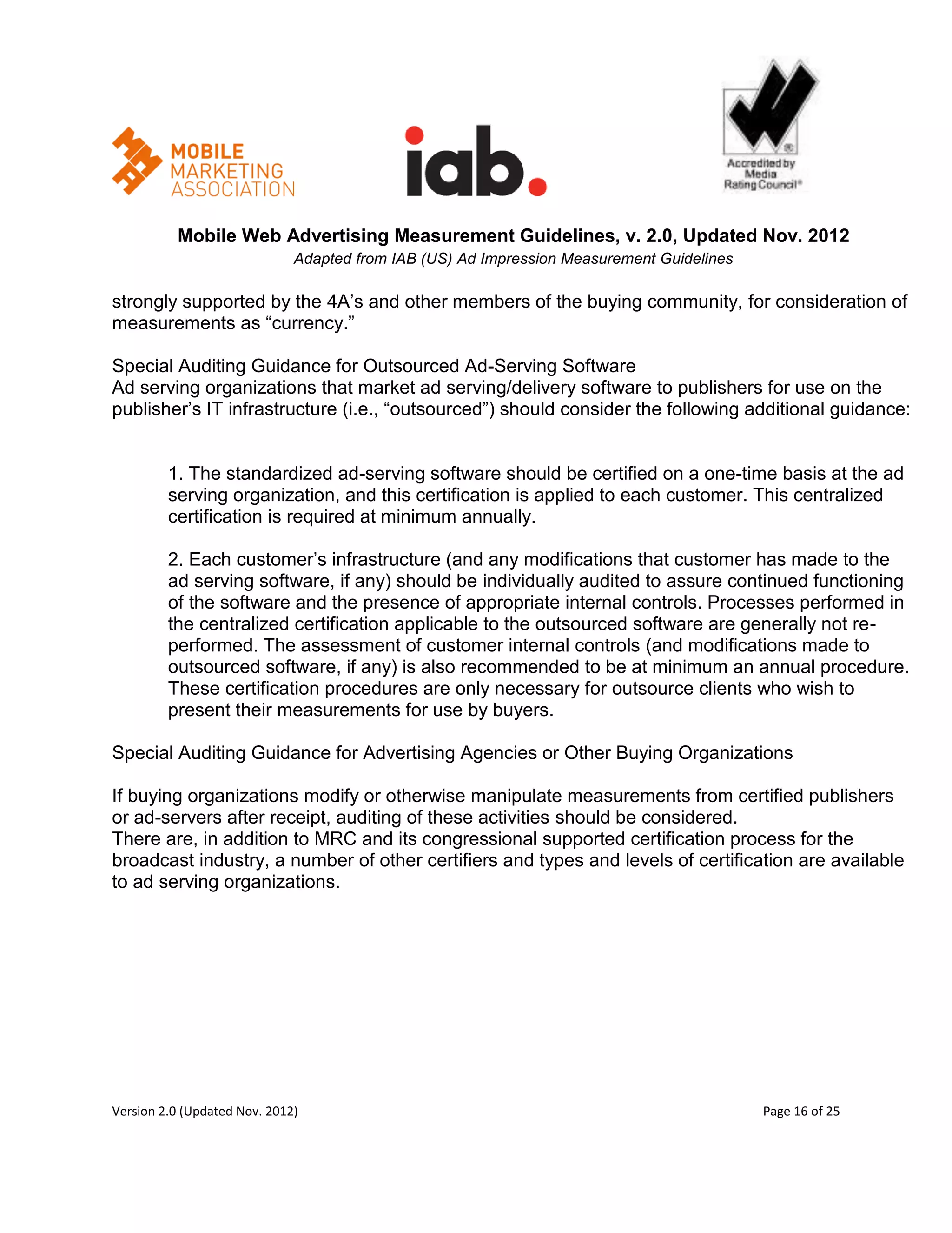 Mobile Web Advertising Measurement Guidelines, v. 2.0, Updated Nov. 2012
                              Adapted from IAB (US) Ad Impression Measurement Guidelines

strongly supported by the 4A’s and other members of the buying community, for consideration of
measurements as ―currency.‖

Special Auditing Guidance for Outsourced Ad-Serving Software
Ad serving organizations that market ad serving/delivery software to publishers for use on the
publisher’s IT infrastructure (i.e., ―outsourced‖) should consider the following additional guidance:


         1. The standardized ad-serving software should be certified on a one-time basis at the ad
         serving organization, and this certification is applied to each customer. This centralized
         certification is required at minimum annually.

         2. Each customer’s infrastructure (and any modifications that customer has made to the
         ad serving software, if any) should be individually audited to assure continued functioning
         of the software and the presence of appropriate internal controls. Processes performed in
         the centralized certification applicable to the outsourced software are generally not re-
         performed. The assessment of customer internal controls (and modifications made to
         outsourced software, if any) is also recommended to be at minimum an annual procedure.
         These certification procedures are only necessary for outsource clients who wish to
         present their measurements for use by buyers.

Special Auditing Guidance for Advertising Agencies or Other Buying Organizations

If buying organizations modify or otherwise manipulate measurements from certified publishers
or ad-servers after receipt, auditing of these activities should be considered.
There are, in addition to MRC and its congressional supported certification process for the
broadcast industry, a number of other certifiers and types and levels of certification are available
to ad serving organizations.




Version 2.0 (Updated Nov. 2012)                                                            Page 16 of 25
 