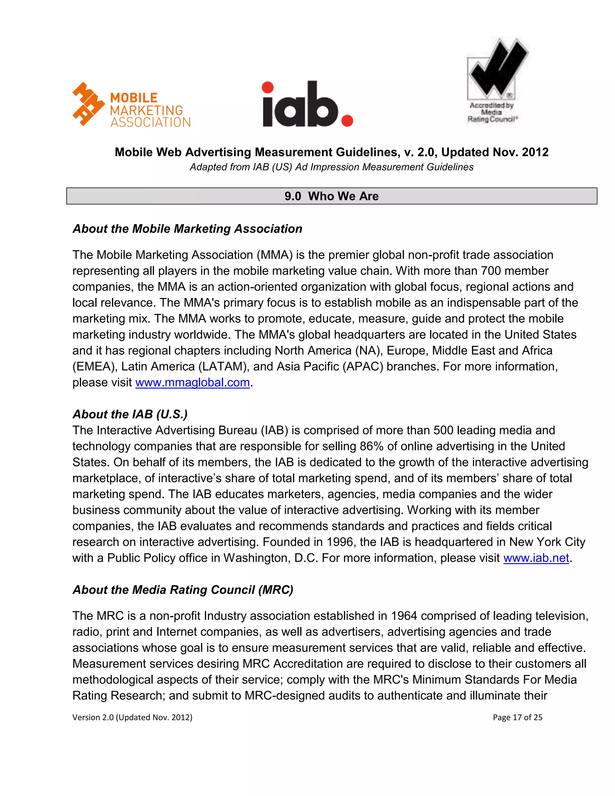 Mobile Web Advertising Measurement Guidelines, v. 2.0, Updated Nov. 2012
                              Adapted from IAB (US) Ad Impression Measurement Guidelines

                                                 9.0 Who We Are

About the Mobile Marketing Association

The Mobile Marketing Association (MMA) is the premier global non-profit trade association
representing all players in the mobile marketing value chain. With more than 700 member
companies, the MMA is an action-oriented organization with global focus, regional actions and
local relevance. The MMA's primary focus is to establish mobile as an indispensable part of the
marketing mix. The MMA works to promote, educate, measure, guide and protect the mobile
marketing industry worldwide. The MMA's global headquarters are located in the United States
and it has regional chapters including North America (NA), Europe, Middle East and Africa
(EMEA), Latin America (LATAM), and Asia Pacific (APAC) branches. For more information,
please visit www.mmaglobal.com.

About the IAB (U.S.)
The Interactive Advertising Bureau (IAB) is comprised of more than 500 leading media and
technology companies that are responsible for selling 86% of online advertising in the United
States. On behalf of its members, the IAB is dedicated to the growth of the interactive advertising
marketplace, of interactive’s share of total marketing spend, and of its members’ share of total
marketing spend. The IAB educates marketers, agencies, media companies and the wider
business community about the value of interactive advertising. Working with its member
companies, the IAB evaluates and recommends standards and practices and fields critical
research on interactive advertising. Founded in 1996, the IAB is headquartered in New York City
with a Public Policy office in Washington, D.C. For more information, please visit www.iab.net.

About the Media Rating Council (MRC)

The MRC is a non-profit Industry association established in 1964 comprised of leading television,
radio, print and Internet companies, as well as advertisers, advertising agencies and trade
associations whose goal is to ensure measurement services that are valid, reliable and effective.
Measurement services desiring MRC Accreditation are required to disclose to their customers all
methodological aspects of their service; comply with the MRC's Minimum Standards For Media
Rating Research; and submit to MRC-designed audits to authenticate and illuminate their
Version 2.0 (Updated Nov. 2012)                                                            Page 17 of 25
 