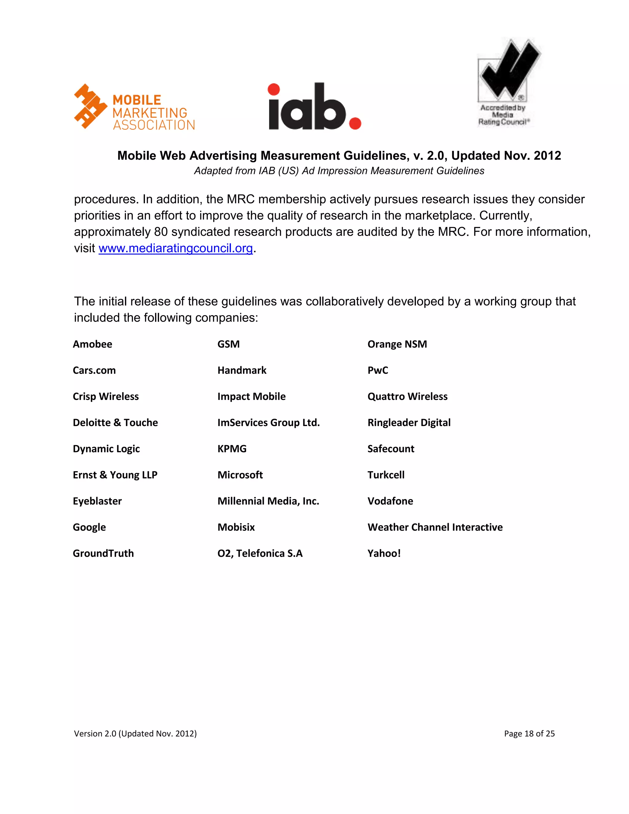 Mobile Web Advertising Measurement Guidelines, v. 2.0, Updated Nov. 2012
                              Adapted from IAB (US) Ad Impression Measurement Guidelines

procedures. In addition, the MRC membership actively pursues research issues they consider
priorities in an effort to improve the quality of research in the marketplace. Currently,
approximately 80 syndicated research products are audited by the MRC. For more information,
visit www.mediaratingcouncil.org.



The initial release of these guidelines was collaboratively developed by a working group that
included the following companies:

Amobee                            GSM                           Orange NSM

Cars.com                          Handmark                      PwC

Crisp Wireless                    Impact Mobile                 Quattro Wireless

Deloitte & Touche                 ImServices Group Ltd.         Ringleader Digital

Dynamic Logic                     KPMG                          Safecount

Ernst & Young LLP                 Microsoft                     Turkcell

Eyeblaster                        Millennial Media, Inc.        Vodafone

Google                            Mobisix                       Weather Channel Interactive

GroundTruth                       O2, Telefonica S.A            Yahoo!




Version 2.0 (Updated Nov. 2012)                                                               Page 18 of 25
 