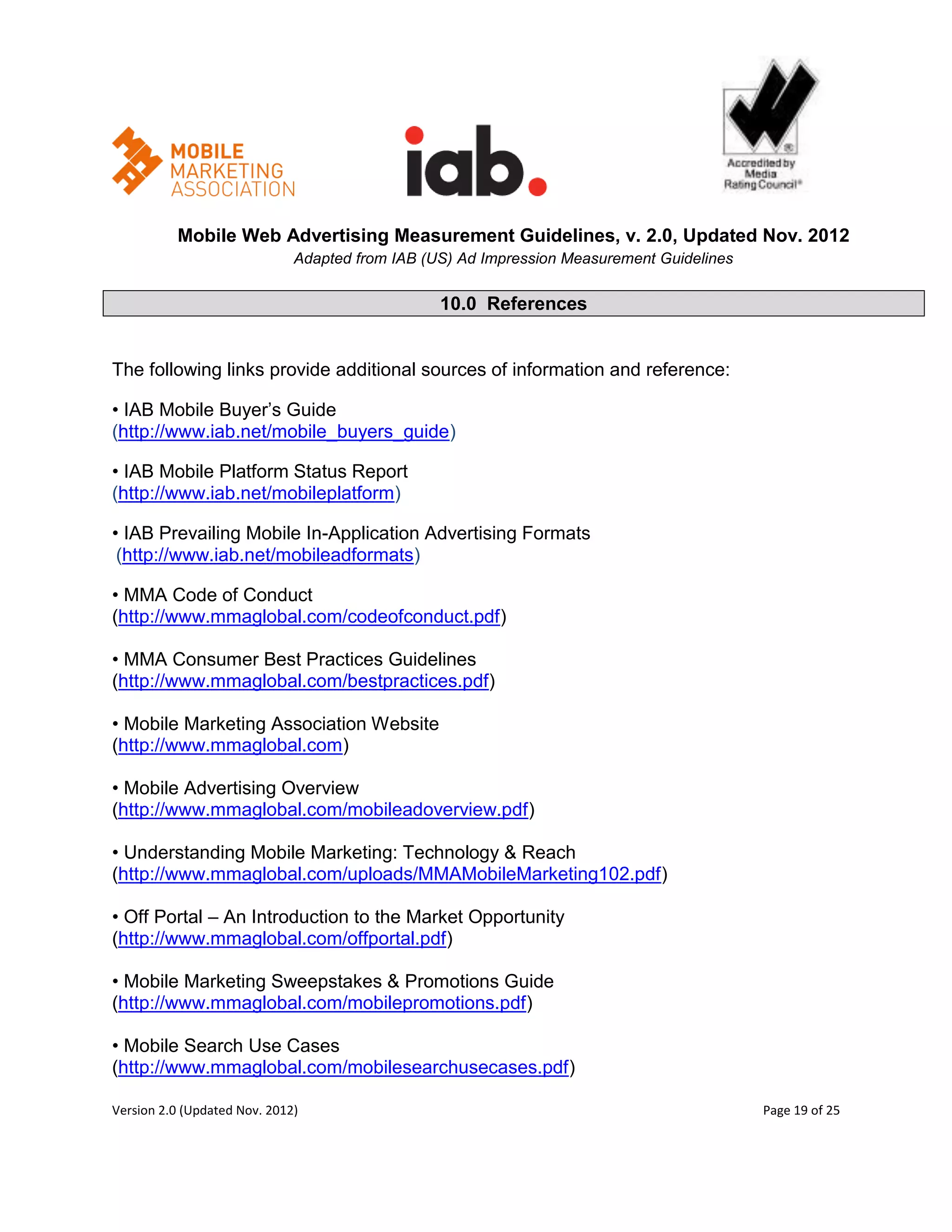 Mobile Web Advertising Measurement Guidelines, v. 2.0, Updated Nov. 2012
                              Adapted from IAB (US) Ad Impression Measurement Guidelines

                                                 10.0 References


The following links provide additional sources of information and reference:

• IAB Mobile Buyer’s Guide
(http://www.iab.net/mobile_buyers_guide)

• IAB Mobile Platform Status Report
(http://www.iab.net/mobileplatform)

• IAB Prevailing Mobile In-Application Advertising Formats
 (http://www.iab.net/mobileadformats)

• MMA Code of Conduct
(http://www.mmaglobal.com/codeofconduct.pdf)

• MMA Consumer Best Practices Guidelines
(http://www.mmaglobal.com/bestpractices.pdf)

• Mobile Marketing Association Website
(http://www.mmaglobal.com)

• Mobile Advertising Overview
(http://www.mmaglobal.com/mobileadoverview.pdf)

• Understanding Mobile Marketing: Technology & Reach
(http://www.mmaglobal.com/uploads/MMAMobileMarketing102.pdf)

• Off Portal – An Introduction to the Market Opportunity
(http://www.mmaglobal.com/offportal.pdf)

• Mobile Marketing Sweepstakes & Promotions Guide
(http://www.mmaglobal.com/mobilepromotions.pdf)

• Mobile Search Use Cases
(http://www.mmaglobal.com/mobilesearchusecases.pdf)

Version 2.0 (Updated Nov. 2012)                                                            Page 19 of 25
 