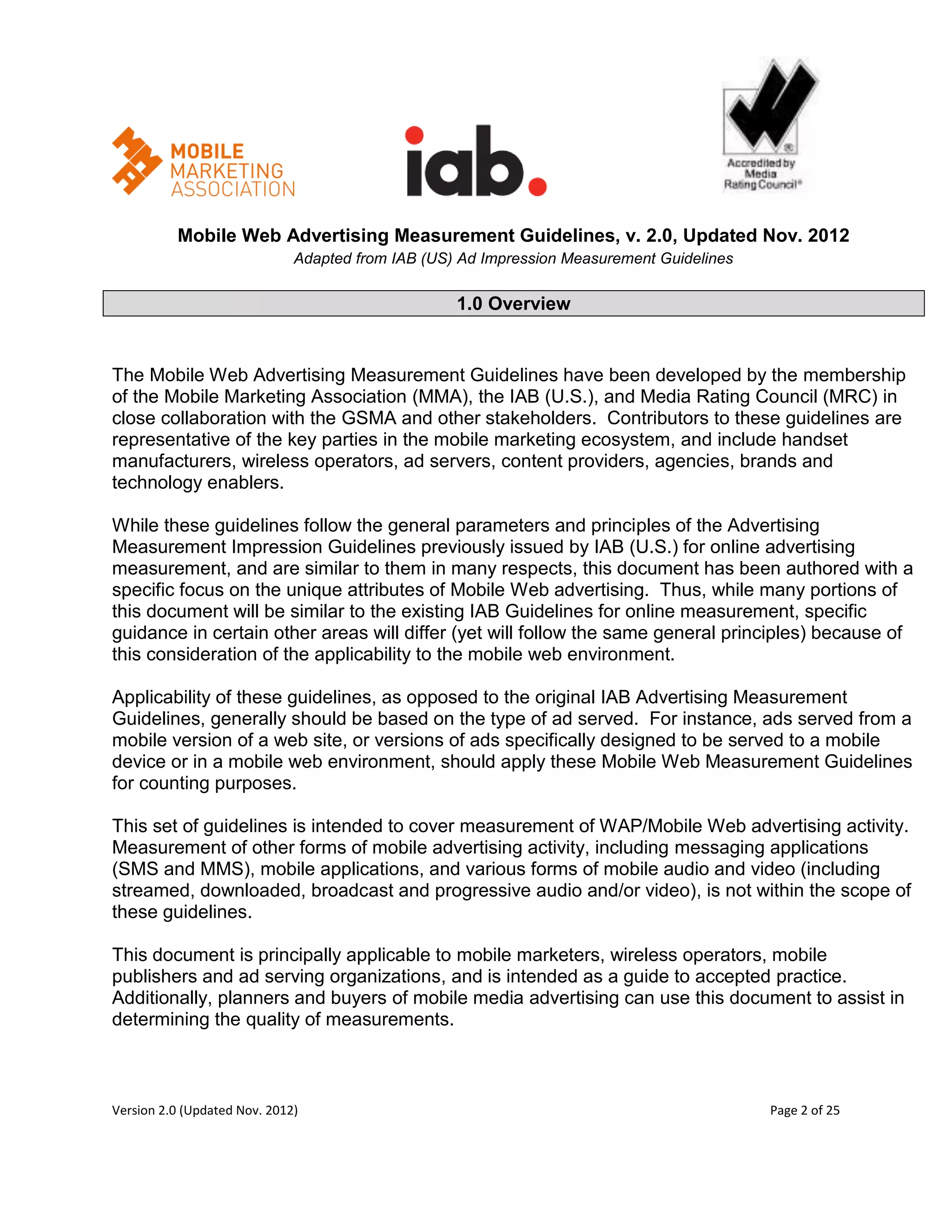 Mobile Web Advertising Measurement Guidelines, v. 2.0, Updated Nov. 2012
                              Adapted from IAB (US) Ad Impression Measurement Guidelines

                                                   1.0 Overview


The Mobile Web Advertising Measurement Guidelines have been developed by the membership
of the Mobile Marketing Association (MMA), the IAB (U.S.), and Media Rating Council (MRC) in
close collaboration with the GSMA and other stakeholders. Contributors to these guidelines are
representative of the key parties in the mobile marketing ecosystem, and include handset
manufacturers, wireless operators, ad servers, content providers, agencies, brands and
technology enablers.

While these guidelines follow the general parameters and principles of the Advertising
Measurement Impression Guidelines previously issued by IAB (U.S.) for online advertising
measurement, and are similar to them in many respects, this document has been authored with a
specific focus on the unique attributes of Mobile Web advertising. Thus, while many portions of
this document will be similar to the existing IAB Guidelines for online measurement, specific
guidance in certain other areas will differ (yet will follow the same general principles) because of
this consideration of the applicability to the mobile web environment.

Applicability of these guidelines, as opposed to the original IAB Advertising Measurement
Guidelines, generally should be based on the type of ad served. For instance, ads served from a
mobile version of a web site, or versions of ads specifically designed to be served to a mobile
device or in a mobile web environment, should apply these Mobile Web Measurement Guidelines
for counting purposes.

This set of guidelines is intended to cover measurement of WAP/Mobile Web advertising activity.
Measurement of other forms of mobile advertising activity, including messaging applications
(SMS and MMS), mobile applications, and various forms of mobile audio and video (including
streamed, downloaded, broadcast and progressive audio and/or video), is not within the scope of
these guidelines.

This document is principally applicable to mobile marketers, wireless operators, mobile
publishers and ad serving organizations, and is intended as a guide to accepted practice.
Additionally, planners and buyers of mobile media advertising can use this document to assist in
determining the quality of measurements.



Version 2.0 (Updated Nov. 2012)                                                            Page 2 of 25
 