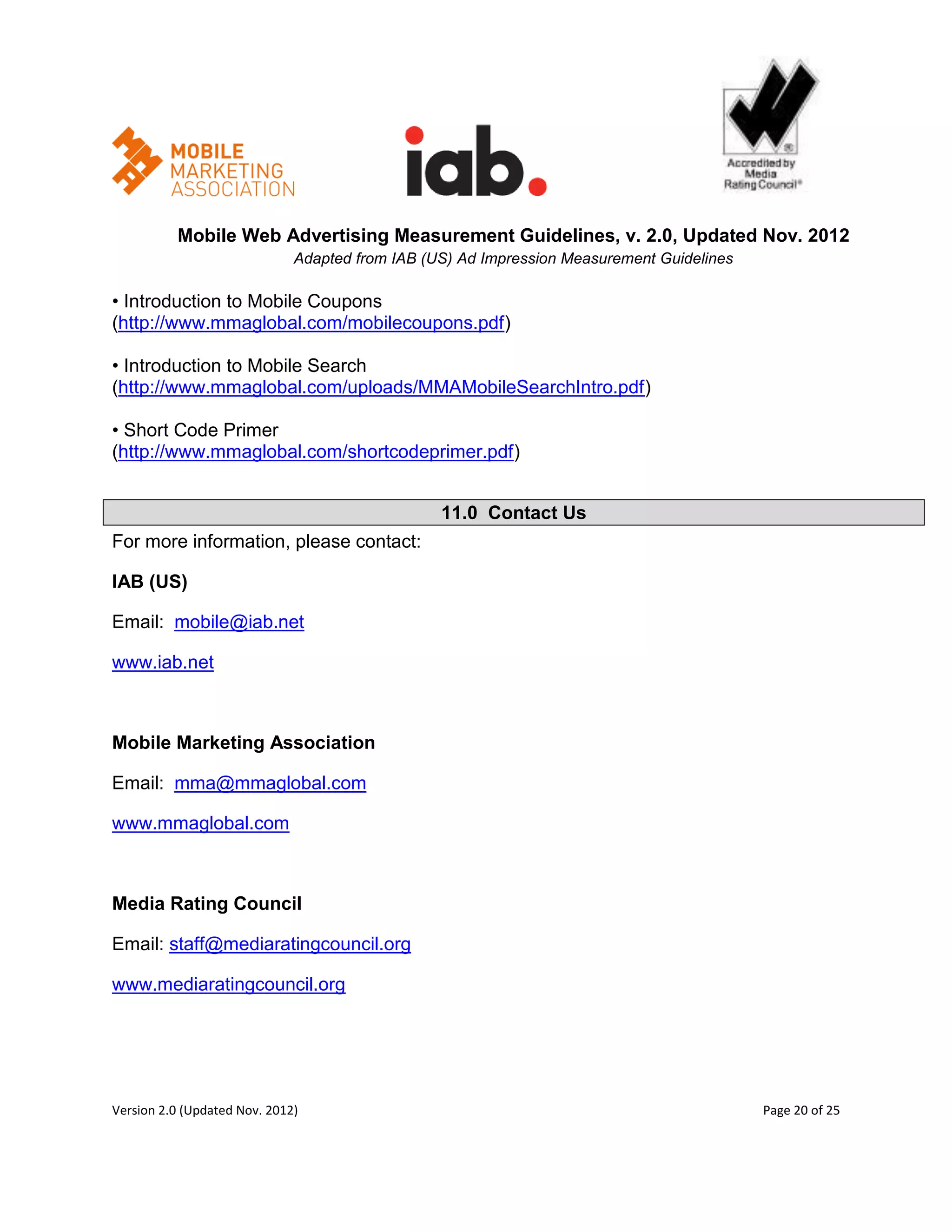 Mobile Web Advertising Measurement Guidelines, v. 2.0, Updated Nov. 2012
                              Adapted from IAB (US) Ad Impression Measurement Guidelines

• Introduction to Mobile Coupons
(http://www.mmaglobal.com/mobilecoupons.pdf)

• Introduction to Mobile Search
(http://www.mmaglobal.com/uploads/MMAMobileSearchIntro.pdf)

• Short Code Primer
(http://www.mmaglobal.com/shortcodeprimer.pdf)


                                                 11.0 Contact Us
For more information, please contact:

IAB (US)

Email: mobile@iab.net

www.iab.net



Mobile Marketing Association

Email: mma@mmaglobal.com

www.mmaglobal.com



Media Rating Council

Email: staff@mediaratingcouncil.org

www.mediaratingcouncil.org




Version 2.0 (Updated Nov. 2012)                                                            Page 20 of 25
 