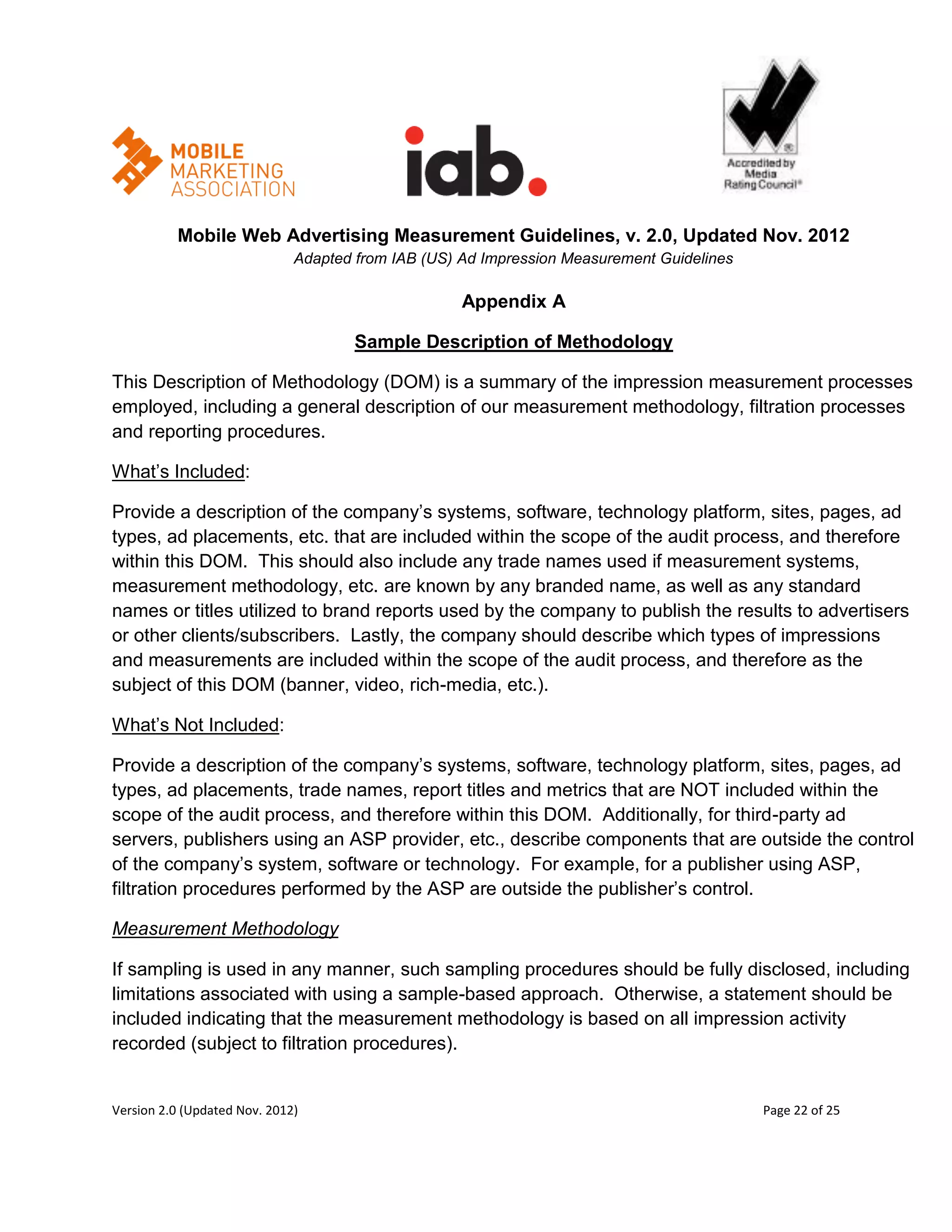 Mobile Web Advertising Measurement Guidelines, v. 2.0, Updated Nov. 2012
                              Adapted from IAB (US) Ad Impression Measurement Guidelines

                                                    Appendix A

                                      Sample Description of Methodology

This Description of Methodology (DOM) is a summary of the impression measurement processes
employed, including a general description of our measurement methodology, filtration processes
and reporting procedures.

What’s Included:

Provide a description of the company’s systems, software, technology platform, sites, pages, ad
types, ad placements, etc. that are included within the scope of the audit process, and therefore
within this DOM. This should also include any trade names used if measurement systems,
measurement methodology, etc. are known by any branded name, as well as any standard
names or titles utilized to brand reports used by the company to publish the results to advertisers
or other clients/subscribers. Lastly, the company should describe which types of impressions
and measurements are included within the scope of the audit process, and therefore as the
subject of this DOM (banner, video, rich-media, etc.).

What’s Not Included:

Provide a description of the company’s systems, software, technology platform, sites, pages, ad
types, ad placements, trade names, report titles and metrics that are NOT included within the
scope of the audit process, and therefore within this DOM. Additionally, for third-party ad
servers, publishers using an ASP provider, etc., describe components that are outside the control
of the company’s system, software or technology. For example, for a publisher using ASP,
filtration procedures performed by the ASP are outside the publisher’s control.

Measurement Methodology

If sampling is used in any manner, such sampling procedures should be fully disclosed, including
limitations associated with using a sample-based approach. Otherwise, a statement should be
included indicating that the measurement methodology is based on all impression activity
recorded (subject to filtration procedures).


Version 2.0 (Updated Nov. 2012)                                                            Page 22 of 25
 