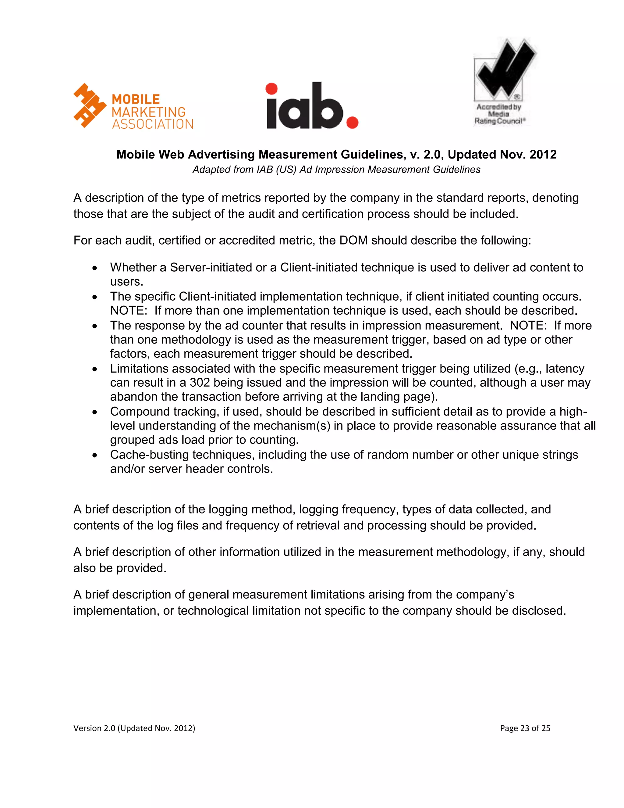 Mobile Web Advertising Measurement Guidelines, v. 2.0, Updated Nov. 2012
                              Adapted from IAB (US) Ad Impression Measurement Guidelines

A description of the type of metrics reported by the company in the standard reports, denoting
those that are the subject of the audit and certification process should be included.

For each audit, certified or accredited metric, the DOM should describe the following:

        Whether a Server-initiated or a Client-initiated technique is used to deliver ad content to
         users.
        The specific Client-initiated implementation technique, if client initiated counting occurs.
         NOTE: If more than one implementation technique is used, each should be described.
        The response by the ad counter that results in impression measurement. NOTE: If more
         than one methodology is used as the measurement trigger, based on ad type or other
         factors, each measurement trigger should be described.
        Limitations associated with the specific measurement trigger being utilized (e.g., latency
         can result in a 302 being issued and the impression will be counted, although a user may
         abandon the transaction before arriving at the landing page).
        Compound tracking, if used, should be described in sufficient detail as to provide a high-
         level understanding of the mechanism(s) in place to provide reasonable assurance that all
         grouped ads load prior to counting.
        Cache-busting techniques, including the use of random number or other unique strings
         and/or server header controls.


A brief description of the logging method, logging frequency, types of data collected, and
contents of the log files and frequency of retrieval and processing should be provided.

A brief description of other information utilized in the measurement methodology, if any, should
also be provided.

A brief description of general measurement limitations arising from the company’s
implementation, or technological limitation not specific to the company should be disclosed.




Version 2.0 (Updated Nov. 2012)                                                            Page 23 of 25
 