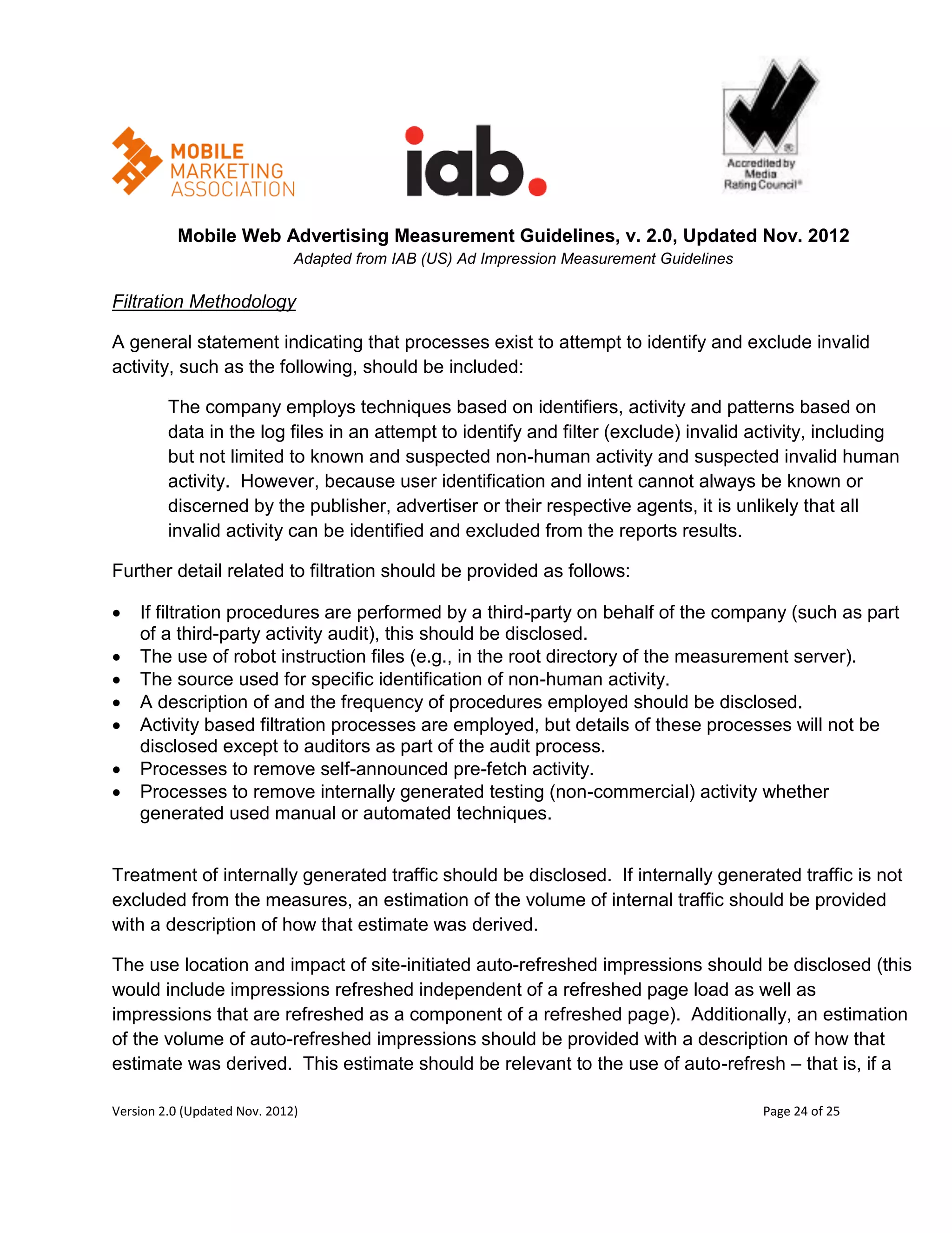 Mobile Web Advertising Measurement Guidelines, v. 2.0, Updated Nov. 2012
                              Adapted from IAB (US) Ad Impression Measurement Guidelines

Filtration Methodology

A general statement indicating that processes exist to attempt to identify and exclude invalid
activity, such as the following, should be included:

         The company employs techniques based on identifiers, activity and patterns based on
         data in the log files in an attempt to identify and filter (exclude) invalid activity, including
         but not limited to known and suspected non-human activity and suspected invalid human
         activity. However, because user identification and intent cannot always be known or
         discerned by the publisher, advertiser or their respective agents, it is unlikely that all
         invalid activity can be identified and excluded from the reports results.

Further detail related to filtration should be provided as follows:

   If filtration procedures are performed by a third-party on behalf of the company (such as part
    of a third-party activity audit), this should be disclosed.
   The use of robot instruction files (e.g., in the root directory of the measurement server).
   The source used for specific identification of non-human activity.
   A description of and the frequency of procedures employed should be disclosed.
   Activity based filtration processes are employed, but details of these processes will not be
    disclosed except to auditors as part of the audit process.
   Processes to remove self-announced pre-fetch activity.
   Processes to remove internally generated testing (non-commercial) activity whether
    generated used manual or automated techniques.


Treatment of internally generated traffic should be disclosed. If internally generated traffic is not
excluded from the measures, an estimation of the volume of internal traffic should be provided
with a description of how that estimate was derived.

The use location and impact of site-initiated auto-refreshed impressions should be disclosed (this
would include impressions refreshed independent of a refreshed page load as well as
impressions that are refreshed as a component of a refreshed page). Additionally, an estimation
of the volume of auto-refreshed impressions should be provided with a description of how that
estimate was derived. This estimate should be relevant to the use of auto-refresh – that is, if a

Version 2.0 (Updated Nov. 2012)                                                            Page 24 of 25
 