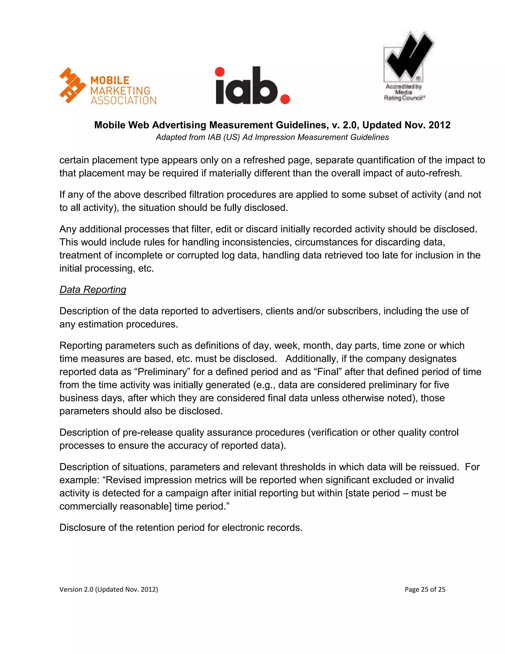 Mobile Web Advertising Measurement Guidelines, v. 2.0, Updated Nov. 2012
                              Adapted from IAB (US) Ad Impression Measurement Guidelines

certain placement type appears only on a refreshed page, separate quantification of the impact to
that placement may be required if materially different than the overall impact of auto-refresh.

If any of the above described filtration procedures are applied to some subset of activity (and not
to all activity), the situation should be fully disclosed.

Any additional processes that filter, edit or discard initially recorded activity should be disclosed.
This would include rules for handling inconsistencies, circumstances for discarding data,
treatment of incomplete or corrupted log data, handling data retrieved too late for inclusion in the
initial processing, etc.

Data Reporting

Description of the data reported to advertisers, clients and/or subscribers, including the use of
any estimation procedures.

Reporting parameters such as definitions of day, week, month, day parts, time zone or which
time measures are based, etc. must be disclosed. Additionally, if the company designates
reported data as ―Preliminary‖ for a defined period and as ―Final‖ after that defined period of time
from the time activity was initially generated (e.g., data are considered preliminary for five
business days, after which they are considered final data unless otherwise noted), those
parameters should also be disclosed.

Description of pre-release quality assurance procedures (verification or other quality control
processes to ensure the accuracy of reported data).

Description of situations, parameters and relevant thresholds in which data will be reissued. For
example: ―Revised impression metrics will be reported when significant excluded or invalid
activity is detected for a campaign after initial reporting but within [state period – must be
commercially reasonable] time period.‖

Disclosure of the retention period for electronic records.




Version 2.0 (Updated Nov. 2012)                                                            Page 25 of 25
 