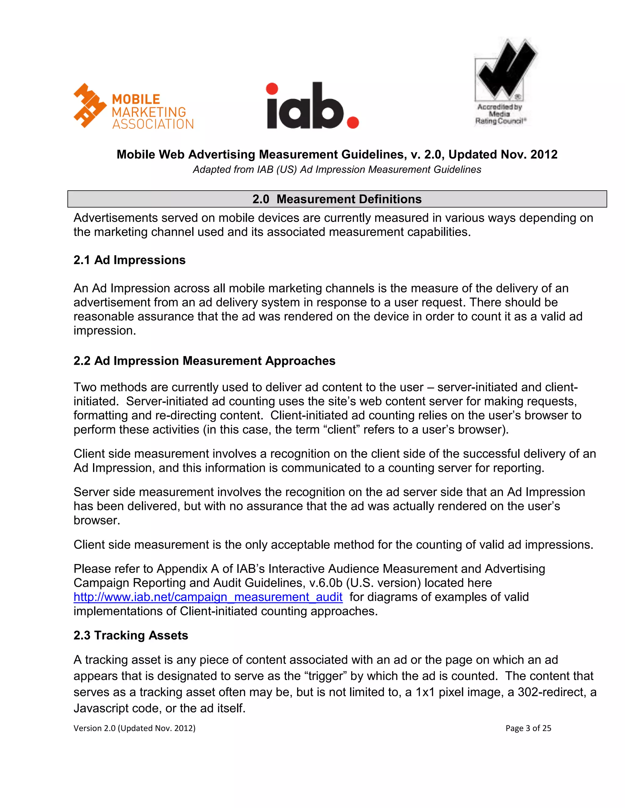 Mobile Web Advertising Measurement Guidelines, v. 2.0, Updated Nov. 2012
                              Adapted from IAB (US) Ad Impression Measurement Guidelines

                                          2.0 Measurement Definitions
Advertisements served on mobile devices are currently measured in various ways depending on
the marketing channel used and its associated measurement capabilities.

2.1 Ad Impressions

An Ad Impression across all mobile marketing channels is the measure of the delivery of an
advertisement from an ad delivery system in response to a user request. There should be
reasonable assurance that the ad was rendered on the device in order to count it as a valid ad
impression.

2.2 Ad Impression Measurement Approaches

Two methods are currently used to deliver ad content to the user – server-initiated and client-
initiated. Server-initiated ad counting uses the site’s web content server for making requests,
formatting and re-directing content. Client-initiated ad counting relies on the user’s browser to
perform these activities (in this case, the term ―client‖ refers to a user’s browser).
Client side measurement involves a recognition on the client side of the successful delivery of an
Ad Impression, and this information is communicated to a counting server for reporting.
Server side measurement involves the recognition on the ad server side that an Ad Impression
has been delivered, but with no assurance that the ad was actually rendered on the user’s
browser.
Client side measurement is the only acceptable method for the counting of valid ad impressions.
Please refer to Appendix A of IAB’s Interactive Audience Measurement and Advertising
Campaign Reporting and Audit Guidelines, v.6.0b (U.S. version) located here
http://www.iab.net/campaign_measurement_audit for diagrams of examples of valid
implementations of Client-initiated counting approaches.
2.3 Tracking Assets
A tracking asset is any piece of content associated with an ad or the page on which an ad
appears that is designated to serve as the ―trigger‖ by which the ad is counted. The content that
serves as a tracking asset often may be, but is not limited to, a 1x1 pixel image, a 302-redirect, a
Javascript code, or the ad itself.
Version 2.0 (Updated Nov. 2012)                                                            Page 3 of 25
 