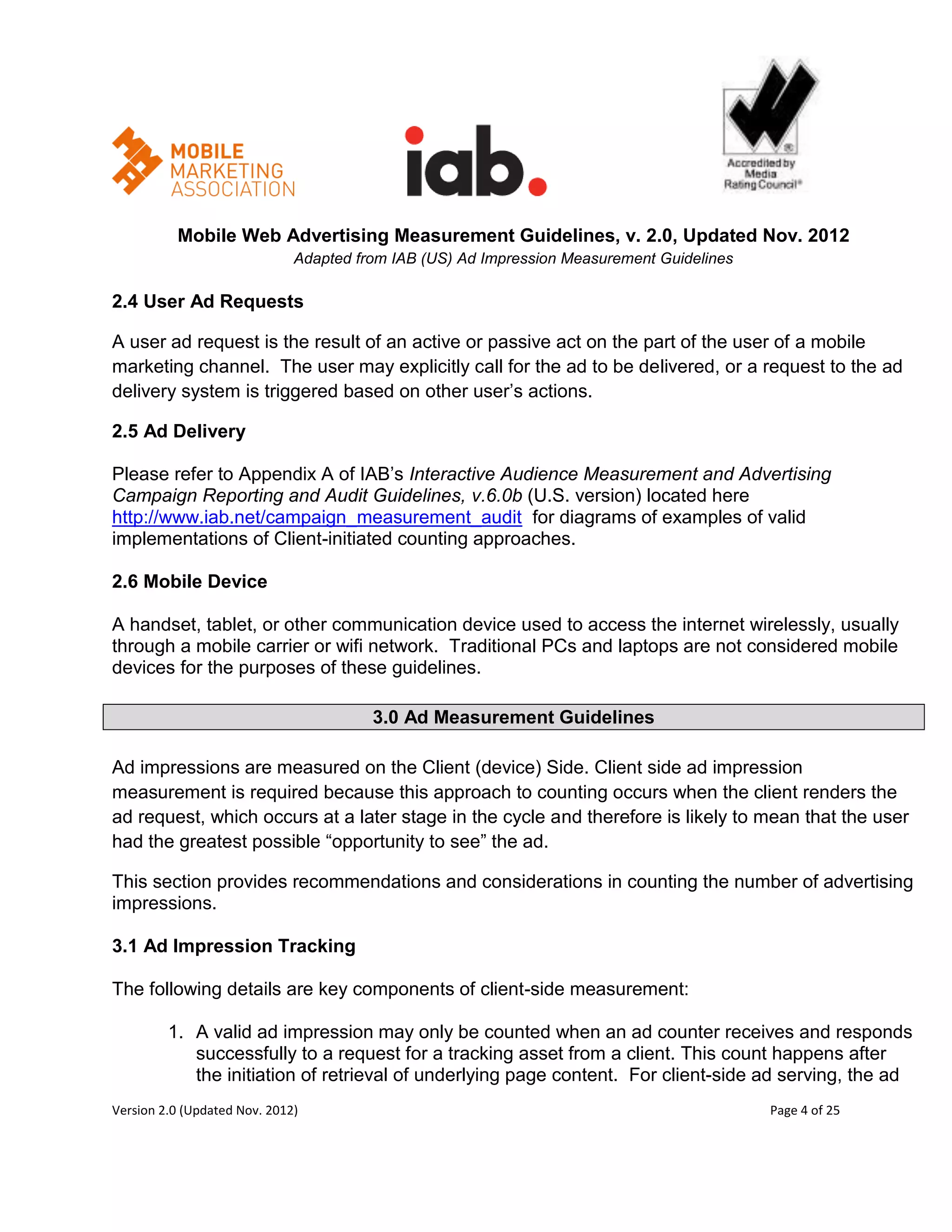 Mobile Web Advertising Measurement Guidelines, v. 2.0, Updated Nov. 2012
                              Adapted from IAB (US) Ad Impression Measurement Guidelines

2.4 User Ad Requests

A user ad request is the result of an active or passive act on the part of the user of a mobile
marketing channel. The user may explicitly call for the ad to be delivered, or a request to the ad
delivery system is triggered based on other user’s actions.

2.5 Ad Delivery

Please refer to Appendix A of IAB’s Interactive Audience Measurement and Advertising
Campaign Reporting and Audit Guidelines, v.6.0b (U.S. version) located here
http://www.iab.net/campaign_measurement_audit for diagrams of examples of valid
implementations of Client-initiated counting approaches.

2.6 Mobile Device

A handset, tablet, or other communication device used to access the internet wirelessly, usually
through a mobile carrier or wifi network. Traditional PCs and laptops are not considered mobile
devices for the purposes of these guidelines.

                                        3.0 Ad Measurement Guidelines

Ad impressions are measured on the Client (device) Side. Client side ad impression
measurement is required because this approach to counting occurs when the client renders the
ad request, which occurs at a later stage in the cycle and therefore is likely to mean that the user
had the greatest possible ―opportunity to see‖ the ad.

This section provides recommendations and considerations in counting the number of advertising
impressions.

3.1 Ad Impression Tracking

The following details are key components of client-side measurement:

         1. A valid ad impression may only be counted when an ad counter receives and responds
            successfully to a request for a tracking asset from a client. This count happens after
            the initiation of retrieval of underlying page content. For client-side ad serving, the ad
Version 2.0 (Updated Nov. 2012)                                                            Page 4 of 25
 