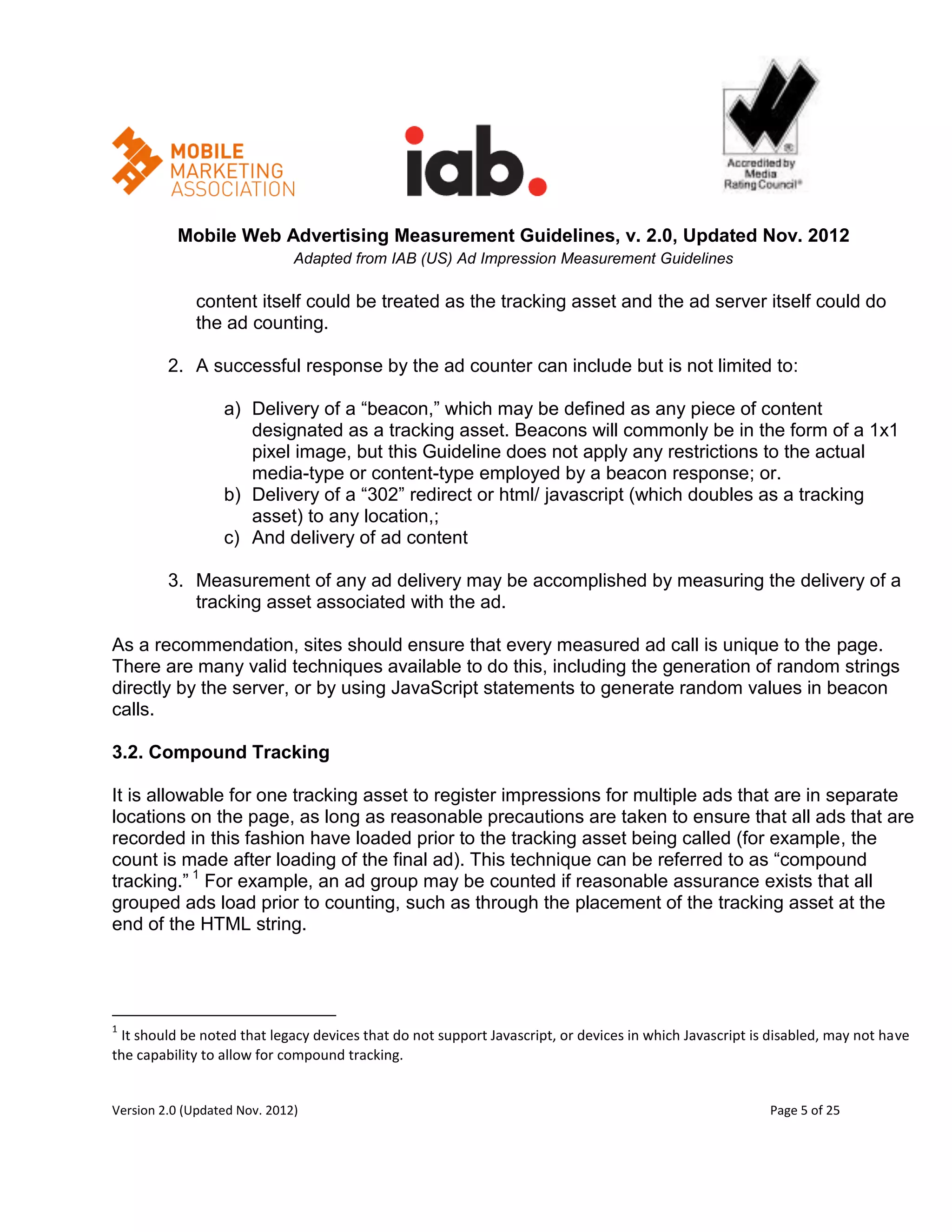 Mobile Web Advertising Measurement Guidelines, v. 2.0, Updated Nov. 2012
                              Adapted from IAB (US) Ad Impression Measurement Guidelines

             content itself could be treated as the tracking asset and the ad server itself could do
             the ad counting.

         2. A successful response by the ad counter can include but is not limited to:

                  a) Delivery of a ―beacon,‖ which may be defined as any piece of content
                     designated as a tracking asset. Beacons will commonly be in the form of a 1x1
                     pixel image, but this Guideline does not apply any restrictions to the actual
                     media-type or content-type employed by a beacon response; or.
                  b) Delivery of a ―302‖ redirect or html/ javascript (which doubles as a tracking
                     asset) to any location,;
                  c) And delivery of ad content

         3. Measurement of any ad delivery may be accomplished by measuring the delivery of a
            tracking asset associated with the ad.

As a recommendation, sites should ensure that every measured ad call is unique to the page.
There are many valid techniques available to do this, including the generation of random strings
directly by the server, or by using JavaScript statements to generate random values in beacon
calls.

3.2. Compound Tracking

It is allowable for one tracking asset to register impressions for multiple ads that are in separate
locations on the page, as long as reasonable precautions are taken to ensure that all ads that are
recorded in this fashion have loaded prior to the tracking asset being called (for example, the
count is made after loading of the final ad). This technique can be referred to as ―compound
tracking.‖ 1 For example, an ad group may be counted if reasonable assurance exists that all
grouped ads load prior to counting, such as through the placement of the tracking asset at the
end of the HTML string.




1
  It should be noted that legacy devices that do not support Javascript, or devices in which Javascript is disabled, may not have
the capability to allow for compound tracking.


Version 2.0 (Updated Nov. 2012)                                                                           Page 5 of 25
 