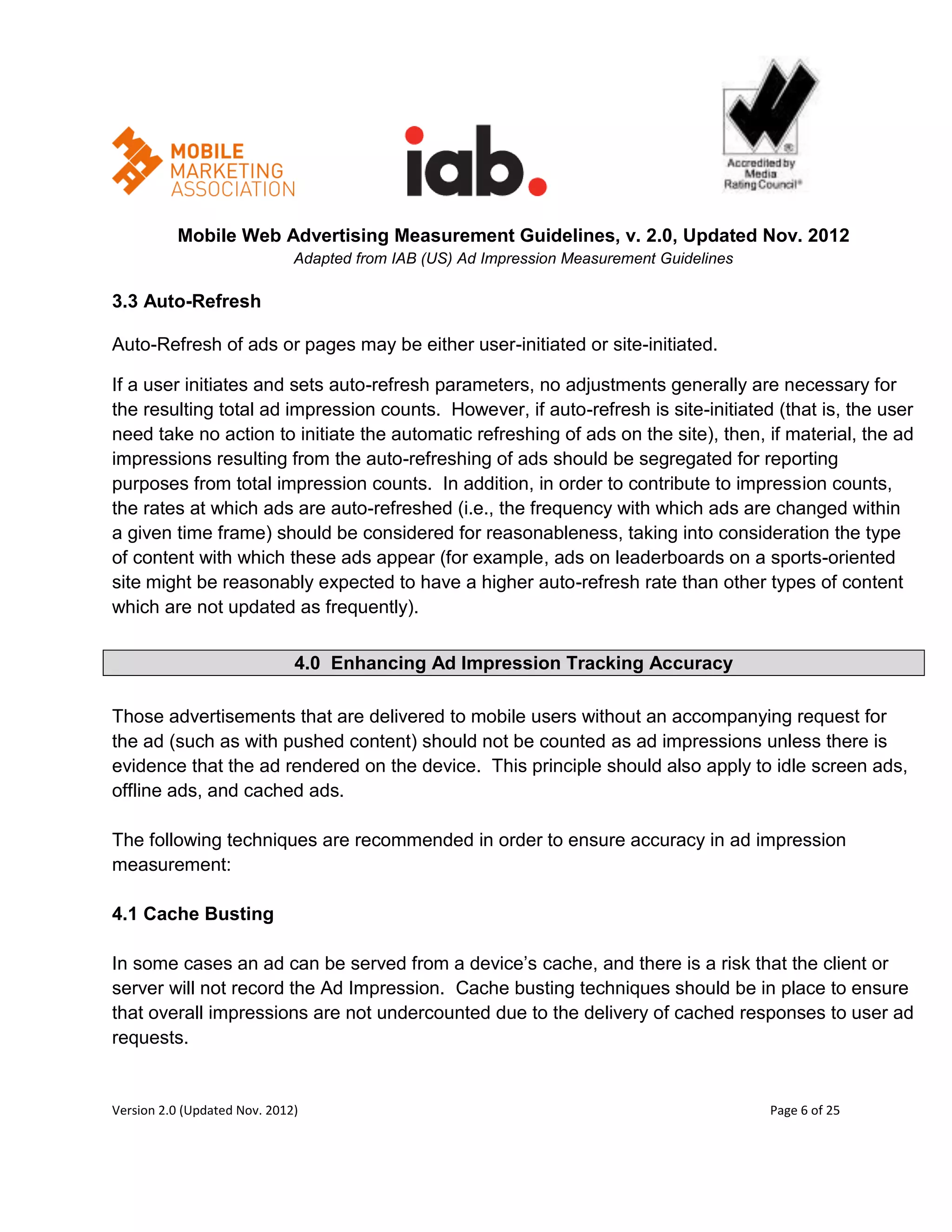 Mobile Web Advertising Measurement Guidelines, v. 2.0, Updated Nov. 2012
                              Adapted from IAB (US) Ad Impression Measurement Guidelines

3.3 Auto-Refresh

Auto-Refresh of ads or pages may be either user-initiated or site-initiated.

If a user initiates and sets auto-refresh parameters, no adjustments generally are necessary for
the resulting total ad impression counts. However, if auto-refresh is site-initiated (that is, the user
need take no action to initiate the automatic refreshing of ads on the site), then, if material, the ad
impressions resulting from the auto-refreshing of ads should be segregated for reporting
purposes from total impression counts. In addition, in order to contribute to impression counts,
the rates at which ads are auto-refreshed (i.e., the frequency with which ads are changed within
a given time frame) should be considered for reasonableness, taking into consideration the type
of content with which these ads appear (for example, ads on leaderboards on a sports-oriented
site might be reasonably expected to have a higher auto-refresh rate than other types of content
which are not updated as frequently).


                              4.0 Enhancing Ad Impression Tracking Accuracy

Those advertisements that are delivered to mobile users without an accompanying request for
the ad (such as with pushed content) should not be counted as ad impressions unless there is
evidence that the ad rendered on the device. This principle should also apply to idle screen ads,
offline ads, and cached ads.

The following techniques are recommended in order to ensure accuracy in ad impression
measurement:

4.1 Cache Busting

In some cases an ad can be served from a device’s cache, and there is a risk that the client or
server will not record the Ad Impression. Cache busting techniques should be in place to ensure
that overall impressions are not undercounted due to the delivery of cached responses to user ad
requests.


Version 2.0 (Updated Nov. 2012)                                                            Page 6 of 25
 