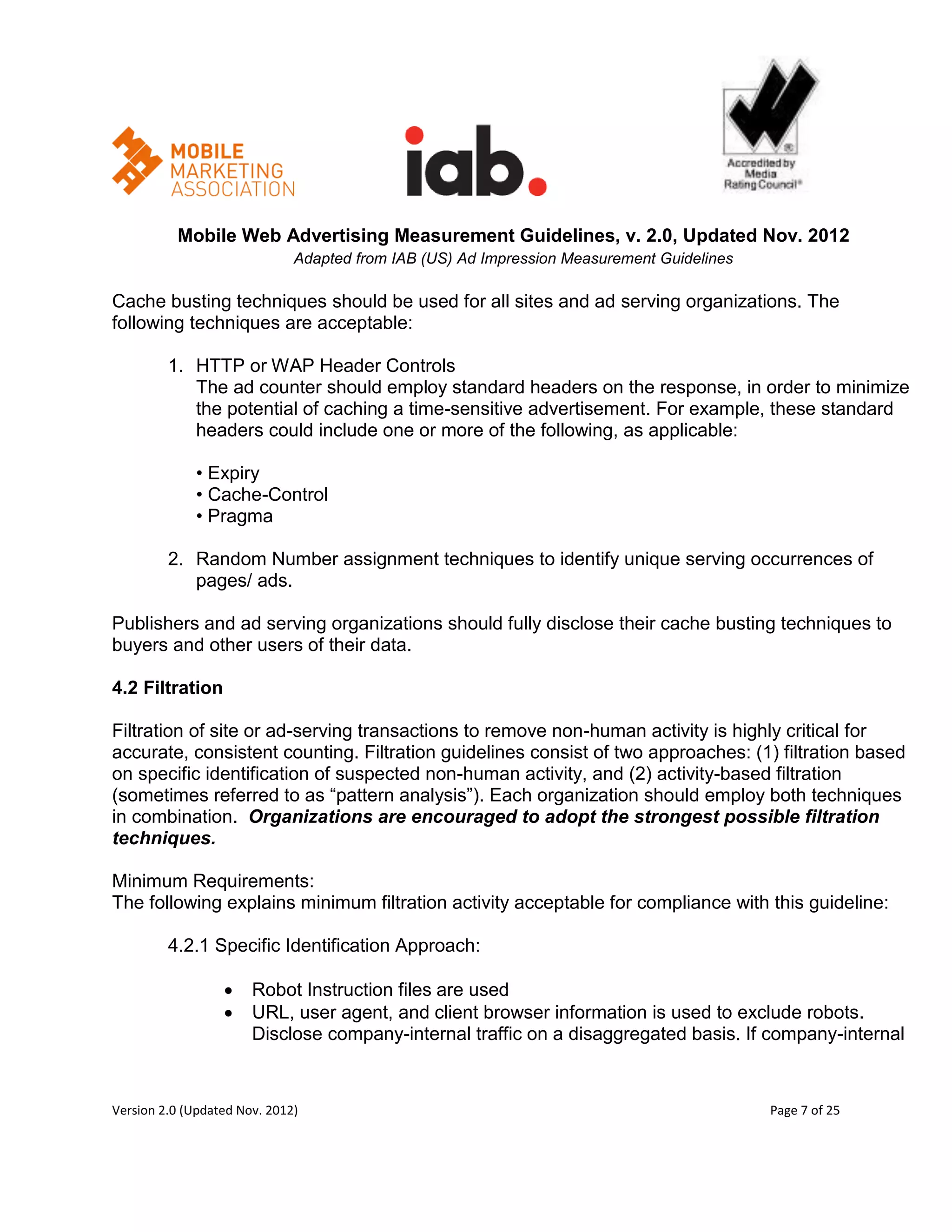 Mobile Web Advertising Measurement Guidelines, v. 2.0, Updated Nov. 2012
                              Adapted from IAB (US) Ad Impression Measurement Guidelines

Cache busting techniques should be used for all sites and ad serving organizations. The
following techniques are acceptable:

         1. HTTP or WAP Header Controls
            The ad counter should employ standard headers on the response, in order to minimize
            the potential of caching a time-sensitive advertisement. For example, these standard
            headers could include one or more of the following, as applicable:

             • Expiry
             • Cache-Control
             • Pragma

         2. Random Number assignment techniques to identify unique serving occurrences of
            pages/ ads.

Publishers and ad serving organizations should fully disclose their cache busting techniques to
buyers and other users of their data.

4.2 Filtration

Filtration of site or ad-serving transactions to remove non-human activity is highly critical for
accurate, consistent counting. Filtration guidelines consist of two approaches: (1) filtration based
on specific identification of suspected non-human activity, and (2) activity-based filtration
(sometimes referred to as ―pattern analysis‖). Each organization should employ both techniques
in combination. Organizations are encouraged to adopt the strongest possible filtration
techniques.

Minimum Requirements:
The following explains minimum filtration activity acceptable for compliance with this guideline:

         4.2.1 Specific Identification Approach:

                      Robot Instruction files are used
                      URL, user agent, and client browser information is used to exclude robots.
                       Disclose company-internal traffic on a disaggregated basis. If company-internal


Version 2.0 (Updated Nov. 2012)                                                            Page 7 of 25
 