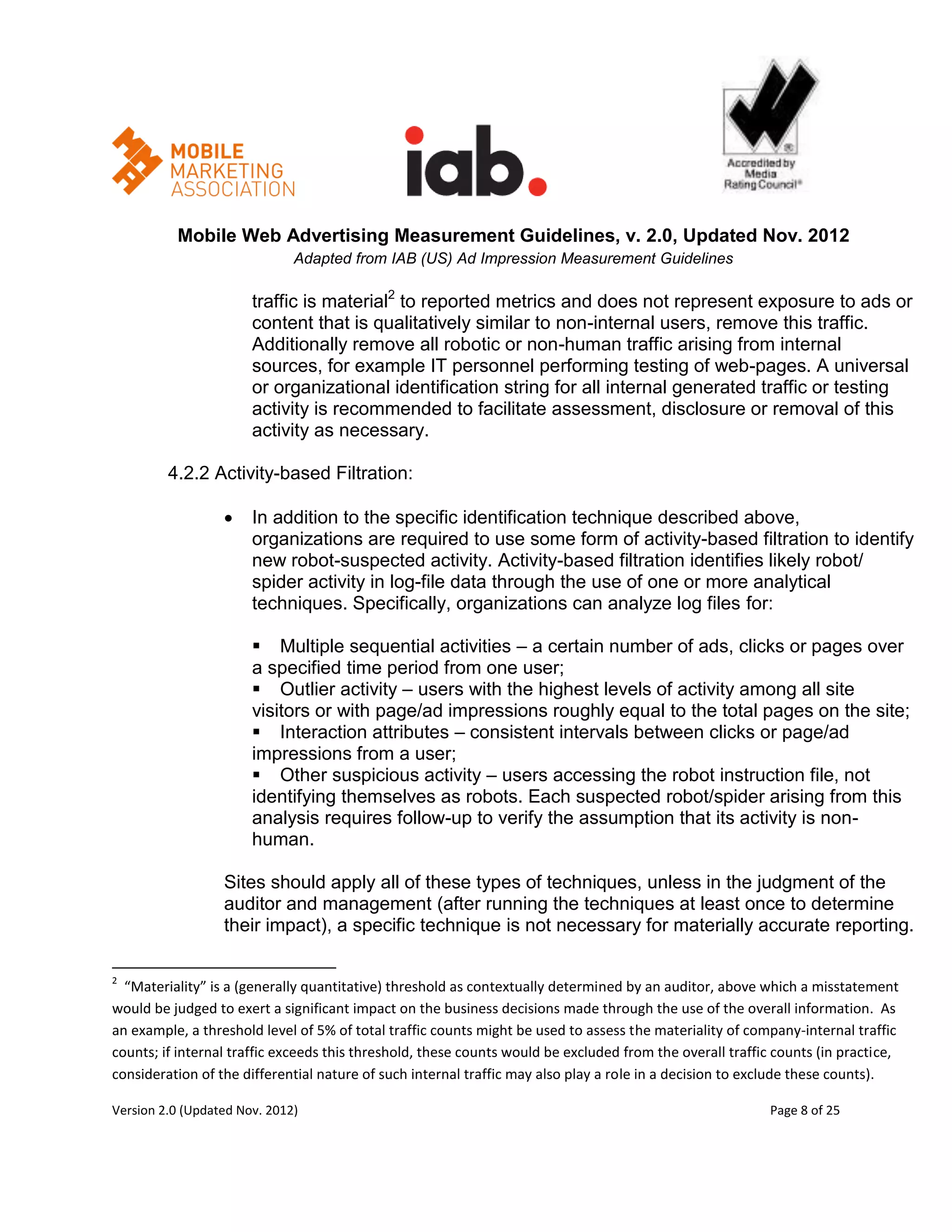 Mobile Web Advertising Measurement Guidelines, v. 2.0, Updated Nov. 2012
                              Adapted from IAB (US) Ad Impression Measurement Guidelines

                       traffic is material2 to reported metrics and does not represent exposure to ads or
                       content that is qualitatively similar to non-internal users, remove this traffic.
                       Additionally remove all robotic or non-human traffic arising from internal
                       sources, for example IT personnel performing testing of web-pages. A universal
                       or organizational identification string for all internal generated traffic or testing
                       activity is recommended to facilitate assessment, disclosure or removal of this
                       activity as necessary.

         4.2.2 Activity-based Filtration:

                      In addition to the specific identification technique described above,
                       organizations are required to use some form of activity-based filtration to identify
                       new robot-suspected activity. Activity-based filtration identifies likely robot/
                       spider activity in log-file data through the use of one or more analytical
                       techniques. Specifically, organizations can analyze log files for:

                        Multiple sequential activities – a certain number of ads, clicks or pages over
                       a specified time period from one user;
                        Outlier activity – users with the highest levels of activity among all site
                       visitors or with page/ad impressions roughly equal to the total pages on the site;
                        Interaction attributes – consistent intervals between clicks or page/ad
                       impressions from a user;
                        Other suspicious activity – users accessing the robot instruction file, not
                       identifying themselves as robots. Each suspected robot/spider arising from this
                       analysis requires follow-up to verify the assumption that its activity is non-
                       human.

                  Sites should apply all of these types of techniques, unless in the judgment of the
                  auditor and management (after running the techniques at least once to determine
                  their impact), a specific technique is not necessary for materially accurate reporting.

2
  “Materiality” is a (generally quantitative) threshold as contextually determined by an auditor, above which a misstatement
would be judged to exert a significant impact on the business decisions made through the use of the overall information. As
an example, a threshold level of 5% of total traffic counts might be used to assess the materiality of company-internal traffic
counts; if internal traffic exceeds this threshold, these counts would be excluded from the overall traffic counts (in practice,
consideration of the differential nature of such internal traffic may also play a role in a decision to exclude these counts).

Version 2.0 (Updated Nov. 2012)                                                                            Page 8 of 25
 