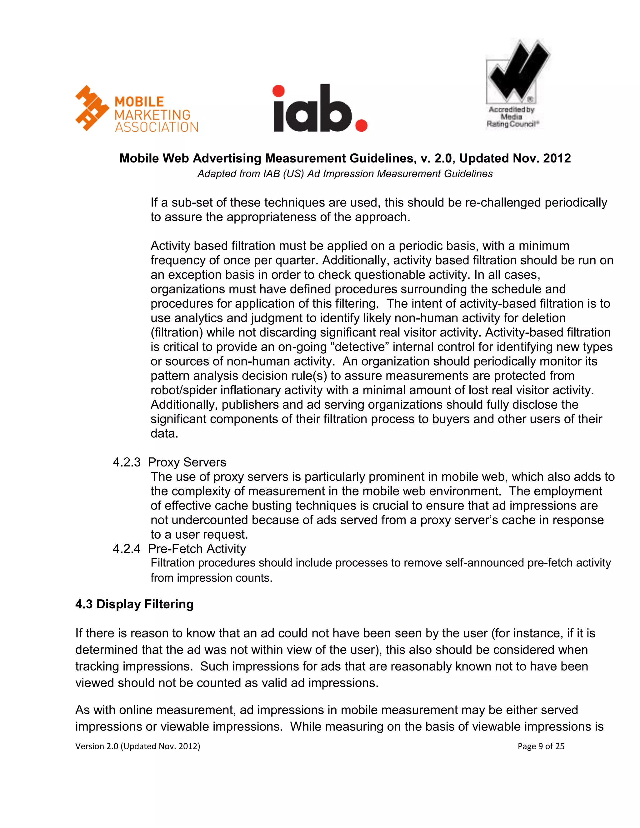 Mobile Web Advertising Measurement Guidelines, v. 2.0, Updated Nov. 2012
                              Adapted from IAB (US) Ad Impression Measurement Guidelines

                  If a sub-set of these techniques are used, this should be re-challenged periodically
                  to assure the appropriateness of the approach.

                  Activity based filtration must be applied on a periodic basis, with a minimum
                  frequency of once per quarter. Additionally, activity based filtration should be run on
                  an exception basis in order to check questionable activity. In all cases,
                  organizations must have defined procedures surrounding the schedule and
                  procedures for application of this filtering. The intent of activity-based filtration is to
                  use analytics and judgment to identify likely non-human activity for deletion
                  (filtration) while not discarding significant real visitor activity. Activity-based filtration
                  is critical to provide an on-going ―detective‖ internal control for identifying new types
                  or sources of non-human activity. An organization should periodically monitor its
                  pattern analysis decision rule(s) to assure measurements are protected from
                  robot/spider inflationary activity with a minimal amount of lost real visitor activity.
                  Additionally, publishers and ad serving organizations should fully disclose the
                  significant components of their filtration process to buyers and other users of their
                  data.

         4.2.3 Proxy Servers
               The use of proxy servers is particularly prominent in mobile web, which also adds to
               the complexity of measurement in the mobile web environment. The employment
               of effective cache busting techniques is crucial to ensure that ad impressions are
               not undercounted because of ads served from a proxy server’s cache in response
               to a user request.
         4.2.4 Pre-Fetch Activity
                  Filtration procedures should include processes to remove self-announced pre-fetch activity
                  from impression counts.

4.3 Display Filtering

If there is reason to know that an ad could not have been seen by the user (for instance, if it is
determined that the ad was not within view of the user), this also should be considered when
tracking impressions. Such impressions for ads that are reasonably known not to have been
viewed should not be counted as valid ad impressions.

As with online measurement, ad impressions in mobile measurement may be either served
impressions or viewable impressions. While measuring on the basis of viewable impressions is
Version 2.0 (Updated Nov. 2012)                                                             Page 9 of 25
 