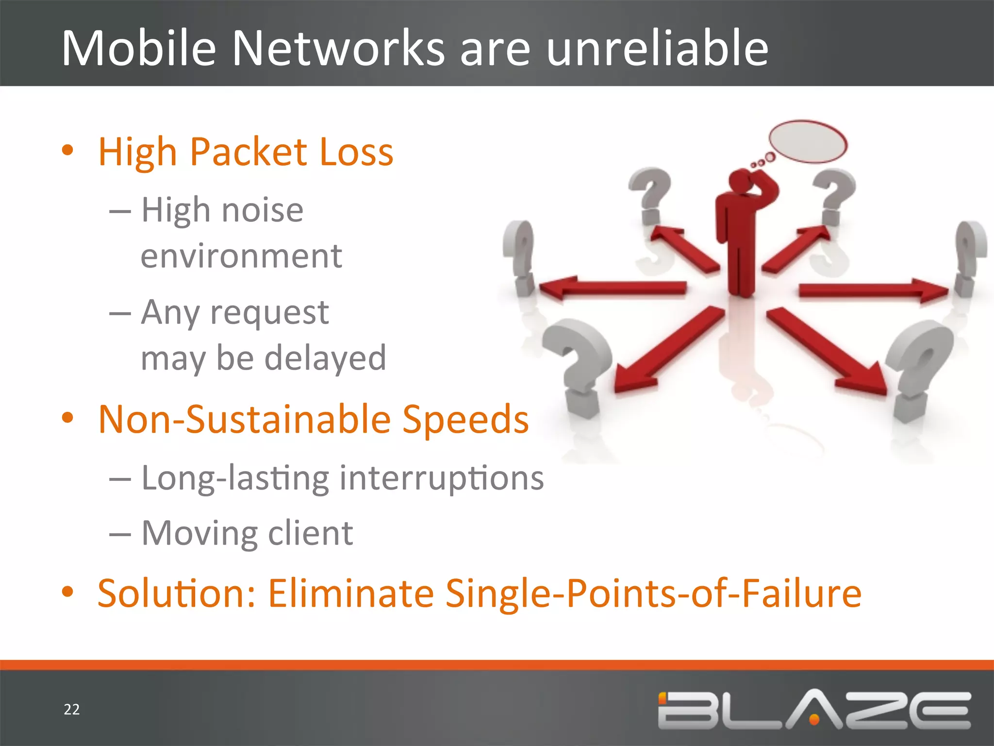 Mobile	
  Networks	
  are	
  unreliable	
  
•  High	
  Packet	
  Loss	
  
         –  High	
  noise	
  	
  
            environment	
  
         –  Any	
  request	
  	
  
            may	
  be	
  delayed	
  
•  Non-­‐Sustainable	
  Speeds	
  
         –  Long-­‐lasHng	
  interrupHons	
  	
  
         –  Moving	
  client	
  
•  SoluHon:	
  Eliminate	
  Single-­‐Points-­‐of-­‐Failure	
  

22	
  
 