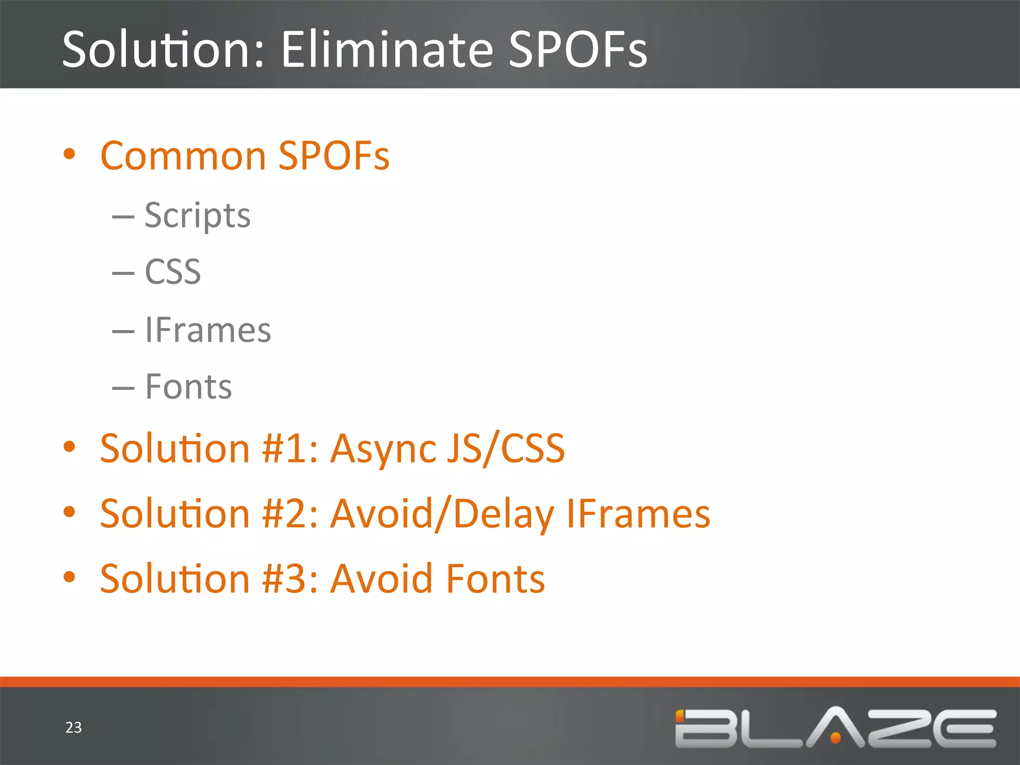 SoluHon:	
  Eliminate	
  SPOFs	
  
•  Common	
  SPOFs	
  	
  
         –  Scripts	
  
         –  CSS	
  
         –  IFrames	
  
         –  Fonts	
  
•  SoluHon	
  #1:	
  Async	
  JS/CSS	
  
•  SoluHon	
  #2:	
  Avoid/Delay	
  IFrames	
  
•  SoluHon	
  #3:	
  Avoid	
  Fonts	
  


23	
  
 