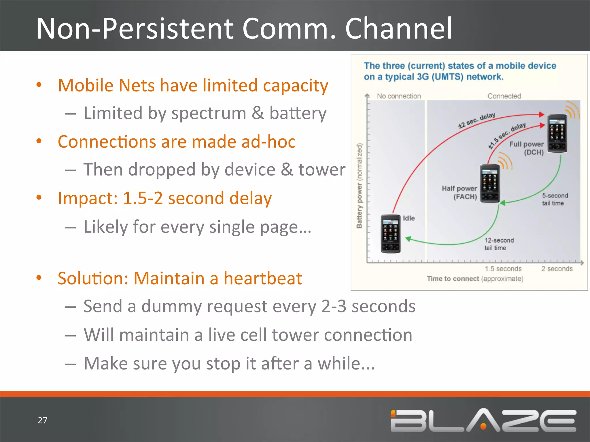 Non-­‐Persistent	
  Comm.	
  Channel	
  
•  Mobile	
  Nets	
  have	
  limited	
  capacity	
  
    –  Limited	
  by	
  spectrum	
  &	
  ba?ery	
  
•  ConnecHons	
  are	
  made	
  ad-­‐hoc	
  
    –  Then	
  dropped	
  by	
  device	
  &	
  tower	
  
•  Impact:	
  1.5-­‐2	
  second	
  delay	
  	
  
    –  Likely	
  for	
  every	
  single	
  page…	
  
       	
  
•  SoluHon:	
  Maintain	
  a	
  heartbeat	
  
    –  Send	
  a	
  dummy	
  request	
  every	
  2-­‐3	
  seconds	
  
    –  Will	
  maintain	
  a	
  live	
  cell	
  tower	
  connecHon	
  
    –  Make	
  sure	
  you	
  stop	
  it	
  aVer	
  a	
  while...	
  

27	
  
 