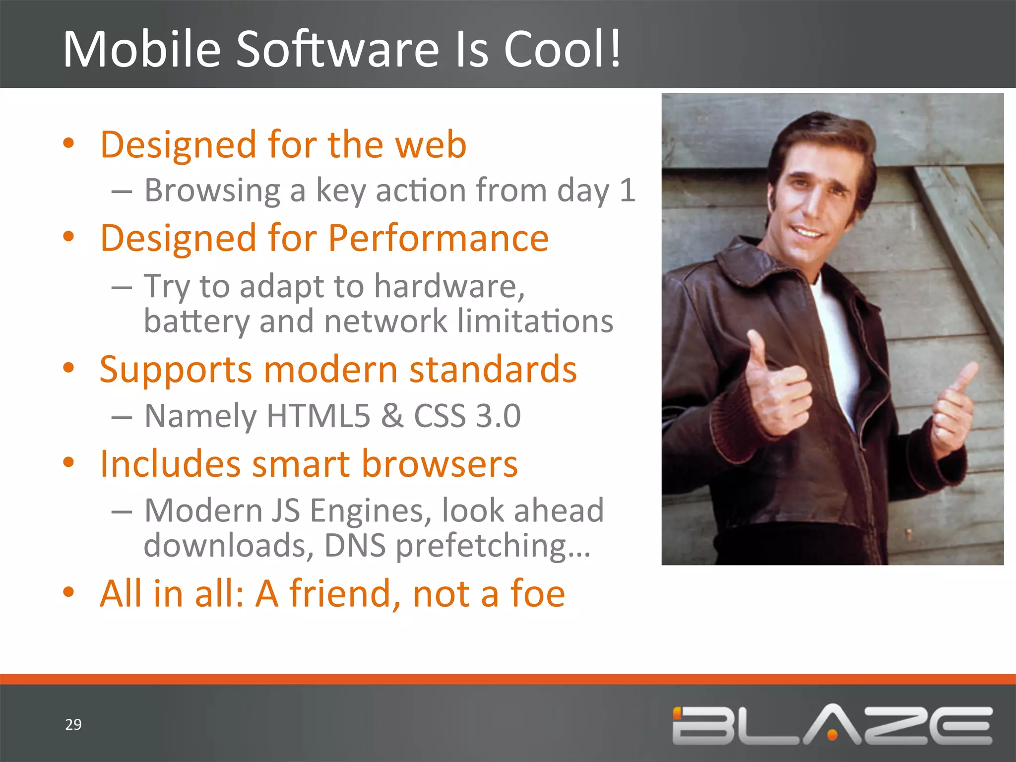 Mobile	
  SoVware	
  Is	
  Cool!	
  
•  Designed	
  for	
  the	
  web	
  
         –  Browsing	
  a	
  key	
  acHon	
  from	
  day	
  1	
  
•  Designed	
  for	
  Performance	
  
         –  Try	
  to	
  adapt	
  to	
  hardware,	
  
            ba?ery	
  and	
  network	
  limitaHons	
  
•  Supports	
  modern	
  standards	
  
         –  Namely	
  HTML5	
  &	
  CSS	
  3.0	
  
•  Includes	
  smart	
  browsers	
  
         –  Modern	
  JS	
  Engines,	
  look	
  ahead	
  
            downloads,	
  DNS	
  prefetching…	
  
•  All	
  in	
  all:	
  A	
  friend,	
  not	
  a	
  foe	
  

29	
  
 