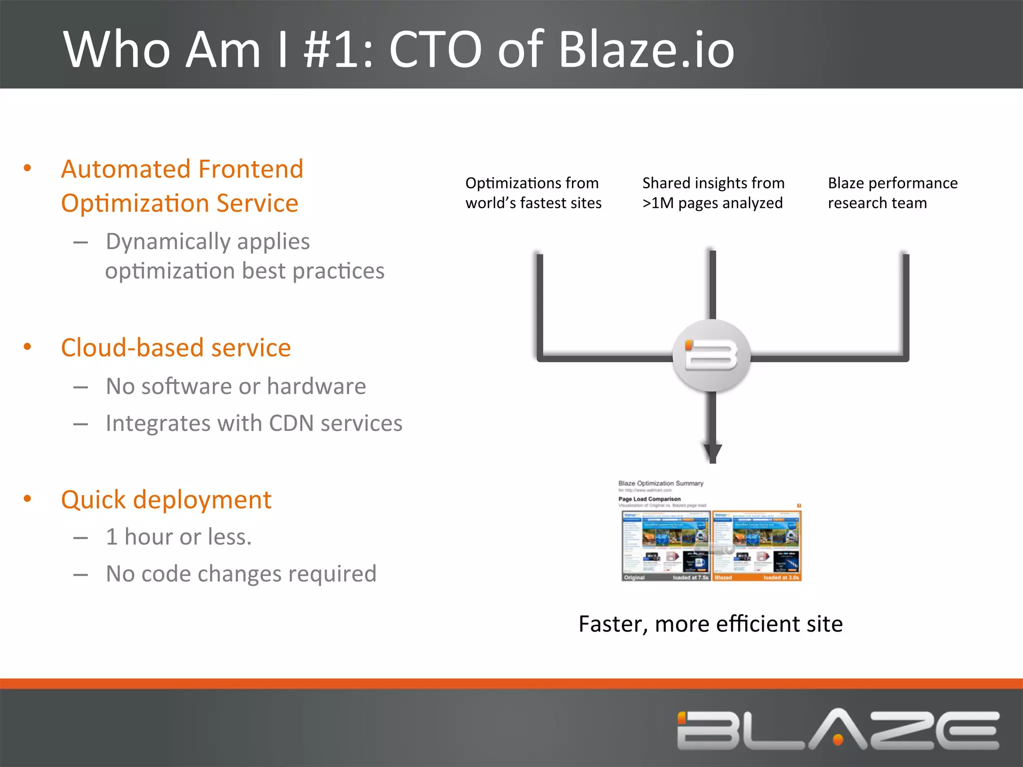 Who	
  Am	
  I	
  #1:	
  CTO	
  of	
  Blaze.io	
  
•  Automated	
  Frontend	
                          OpHmizaHons	
  from	
             Shared	
  insights	
  from	
  	
  	
  	
     Blaze	
  performance	
  
   OpHmizaHon	
  Service	
                          world’s	
  fastest	
  sites	
     >1M	
  pages	
  analyzed	
  	
               research	
  team	
  

     –  Dynamically	
  applies	
  
        opHmizaHon	
  best	
  pracHces	
  


•  Cloud-­‐based	
  service	
  
     –  No	
  soVware	
  or	
  hardware	
  
     –  Integrates	
  with	
  CDN	
  services	
  


•  Quick	
  deployment	
  
     –  1	
  hour	
  or	
  less.	
  
     –  No	
  code	
  changes	
  required	
  
                                                                            Faster,	
  more	
  eﬃcient	
  site	
  
 