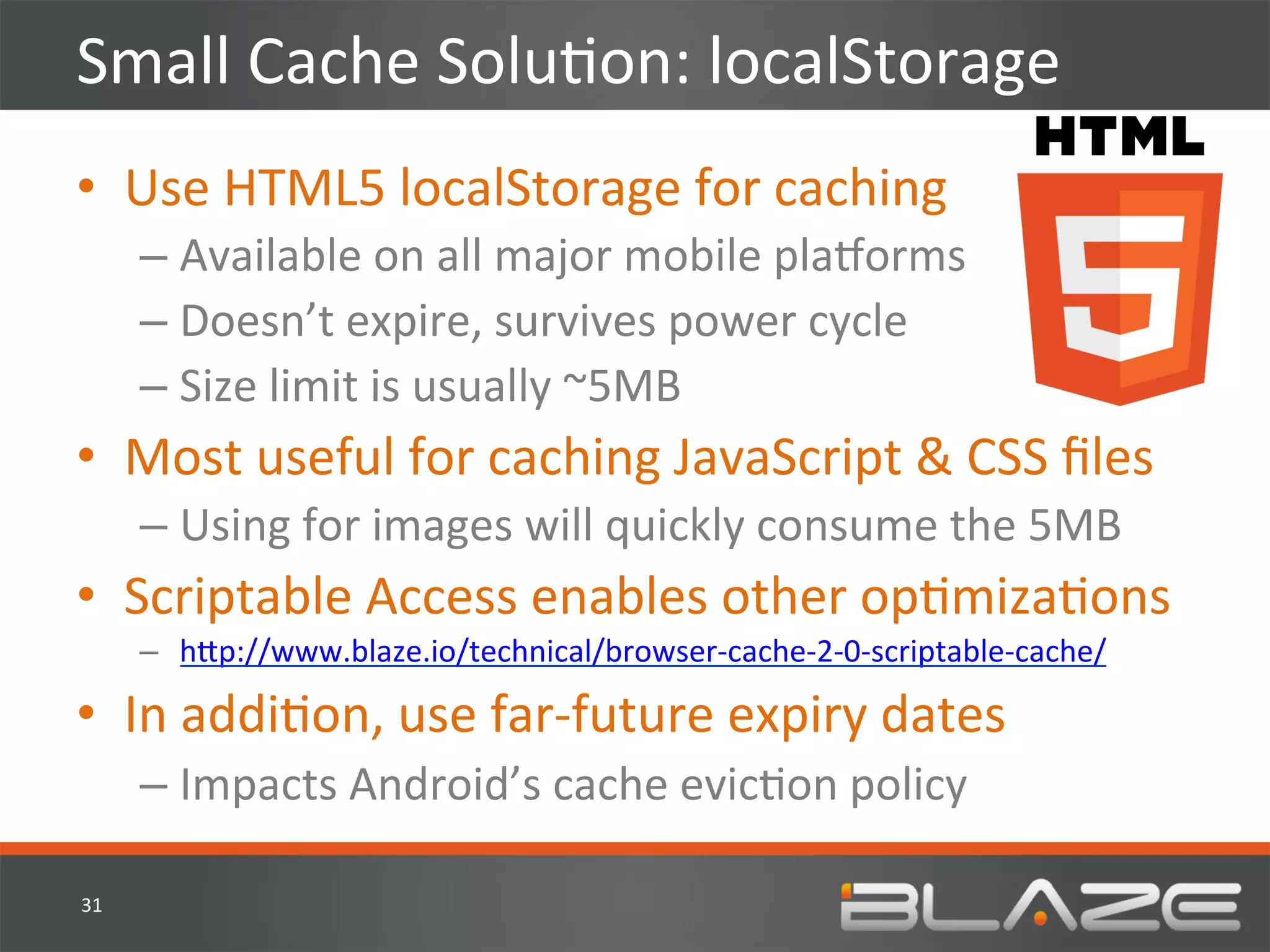 Small	
  Cache	
  SoluHon:	
  localStorage	
  
•  Use	
  HTML5	
  localStorage	
  for	
  caching	
  
         –  Available	
  on	
  all	
  major	
  mobile	
  plaworms	
  
         –  Doesn’t	
  expire,	
  survives	
  power	
  cycle	
  
         –  Size	
  limit	
  is	
  usually	
  ~5MB	
  
•  Most	
  useful	
  for	
  caching	
  JavaScript	
  &	
  CSS	
  ﬁles	
  
         –  Using	
  for	
  images	
  will	
  quickly	
  consume	
  the	
  5MB	
  
•  Scriptable	
  Access	
  enables	
  other	
  opHmizaHons	
  
         –  h?p://www.blaze.io/technical/browser-­‐cache-­‐2-­‐0-­‐scriptable-­‐cache/	
  

•  In	
  addiHon,	
  use	
  far-­‐future	
  expiry	
  dates	
  
         –  Impacts	
  Android’s	
  cache	
  evicHon	
  policy	
  

31	
  
 