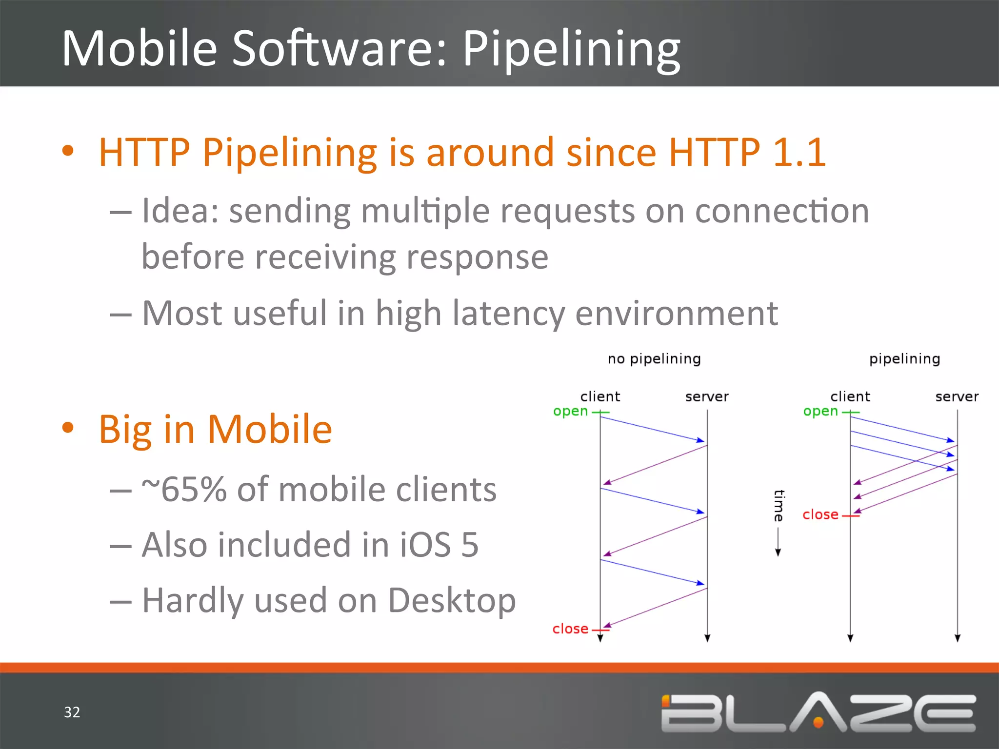 Mobile	
  SoVware:	
  Pipelining	
  
•  HTTP	
  Pipelining	
  is	
  around	
  since	
  HTTP	
  1.1	
  
         –  Idea:	
  sending	
  mulHple	
  requests	
  on	
  connecHon	
  
            before	
  receiving	
  response	
  
         –  Most	
  useful	
  in	
  high	
  latency	
  environment	
  


•  Big	
  in	
  Mobile	
  
         –  ~65%	
  of	
  mobile	
  clients	
  
         –  Also	
  included	
  in	
  iOS	
  5	
  
         –  Hardly	
  used	
  on	
  Desktop	
  

32	
  
 