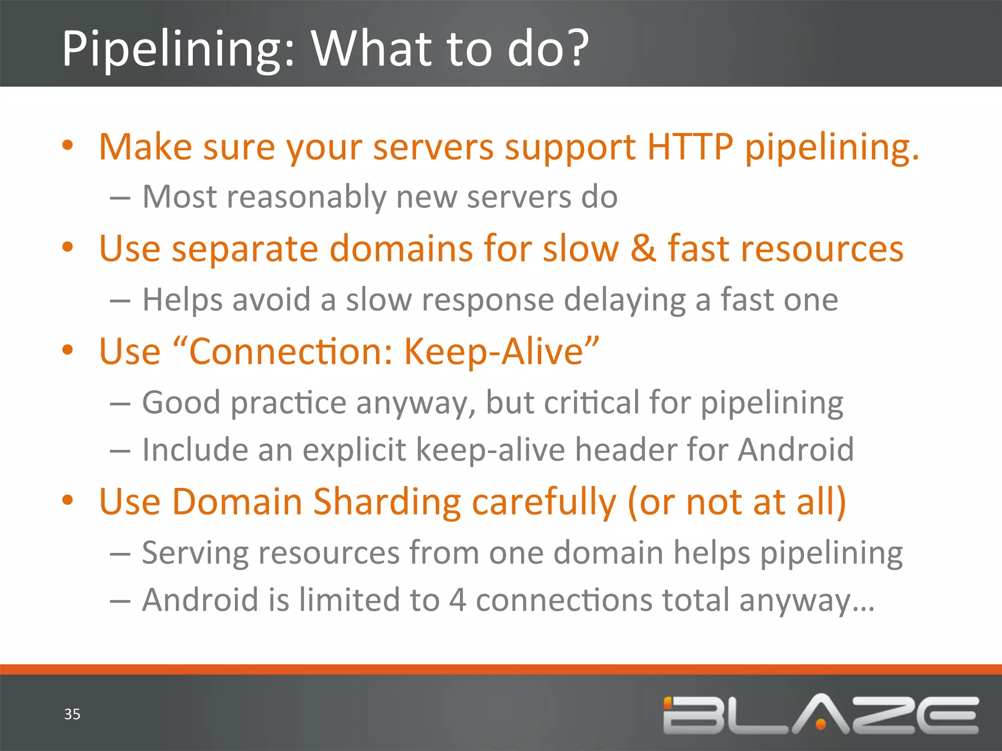 Pipelining:	
  What	
  to	
  do?	
  
•  Make	
  sure	
  your	
  servers	
  support	
  HTTP	
  pipelining.	
  	
  
         –  Most	
  reasonably	
  new	
  servers	
  do	
  
•  Use	
  separate	
  domains	
  for	
  slow	
  &	
  fast	
  resources	
  
         –  Helps	
  avoid	
  a	
  slow	
  response	
  delaying	
  a	
  fast	
  one	
  
•  Use	
  “ConnecHon:	
  Keep-­‐Alive”	
  	
  
         –  Good	
  pracHce	
  anyway,	
  but	
  criHcal	
  for	
  pipelining	
  
         –  Include	
  an	
  explicit	
  keep-­‐alive	
  header	
  for	
  Android	
  
•  Use	
  Domain	
  Sharding	
  carefully	
  (or	
  not	
  at	
  all)	
  	
  
         –  Serving	
  resources	
  from	
  one	
  domain	
  helps	
  pipelining	
  
         –  Android	
  is	
  limited	
  to	
  4	
  connecHons	
  total	
  anyway…	
  

35	
  
 