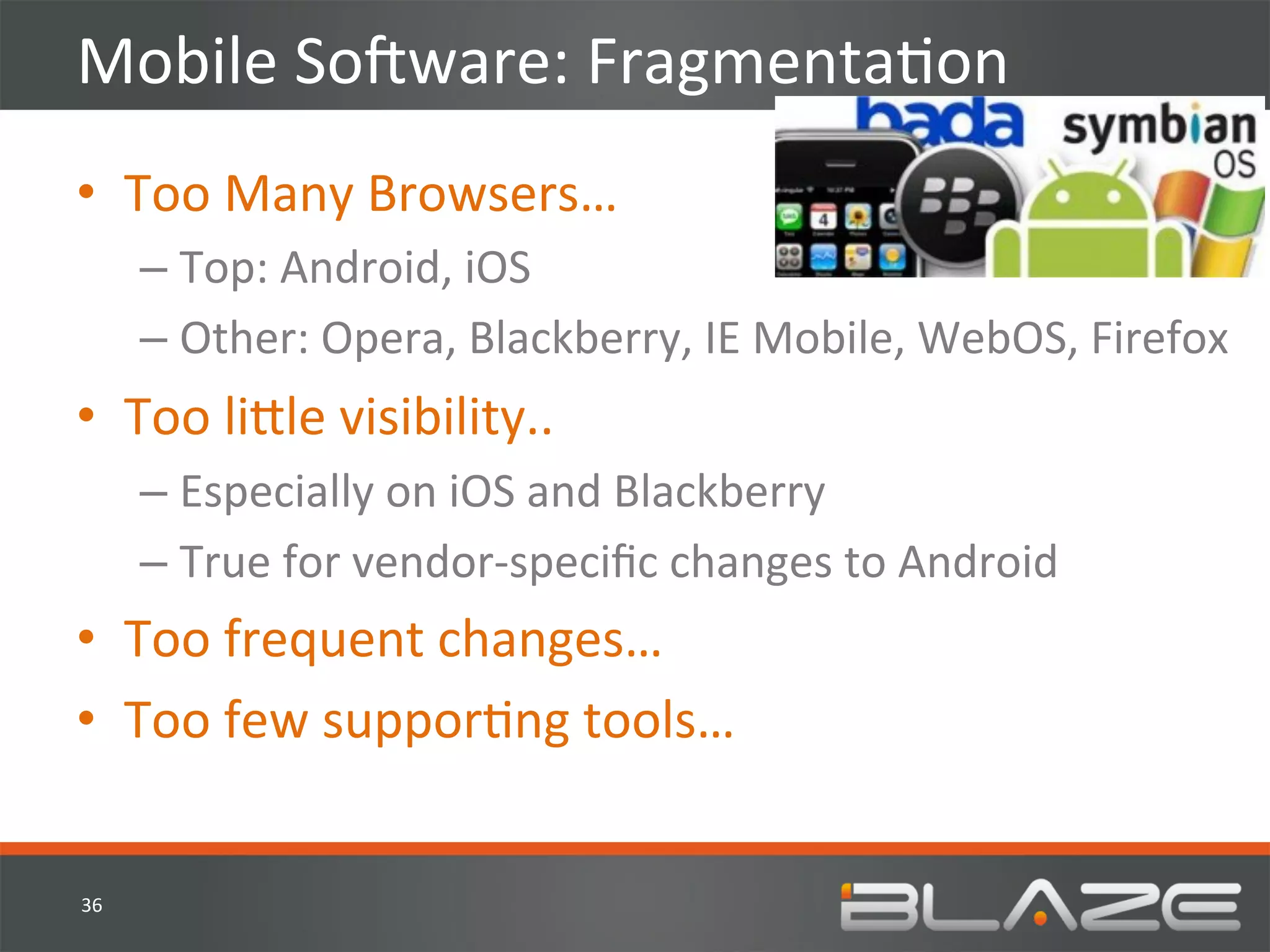 Mobile	
  SoVware:	
  FragmentaHon	
  
•  Too	
  Many	
  Browsers…	
  
         –  Top:	
  Android,	
  iOS	
  
         –  Other:	
  Opera,	
  Blackberry,	
  IE	
  Mobile,	
  WebOS,	
  Firefox	
  
•  Too	
  li?le	
  visibility..	
  
         –  Especially	
  on	
  iOS	
  and	
  Blackberry	
  
         –  True	
  for	
  vendor-­‐speciﬁc	
  changes	
  to	
  Android	
  
•  Too	
  frequent	
  changes…	
  
•  Too	
  few	
  supporHng	
  tools…	
  


36	
  
 