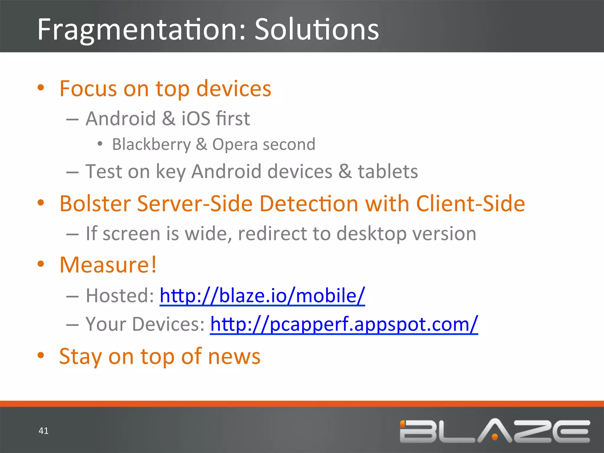 FragmentaHon:	
  SoluHons	
  
•  Focus	
  on	
  top	
  devices	
  
         –  Android	
  &	
  iOS	
  ﬁrst	
  
              •  Blackberry	
  &	
  Opera	
  second	
  
         –  Test	
  on	
  key	
  Android	
  devices	
  &	
  tablets	
  
•  Bolster	
  Server-­‐Side	
  DetecHon	
  with	
  Client-­‐Side	
  
         –  If	
  screen	
  is	
  wide,	
  redirect	
  to	
  desktop	
  version	
  
•  Measure!	
  
         –  Hosted:	
  h?p://blaze.io/mobile/	
  
         –  Your	
  Devices:	
  h?p://pcapperf.appspot.com/	
  
•  Stay	
  on	
  top	
  of	
  news	
  

41	
  
 