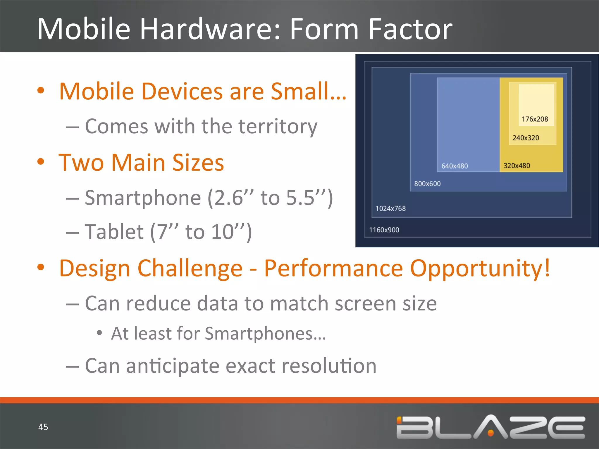 Mobile	
  Hardware:	
  Form	
  Factor	
  
•  Mobile	
  Devices	
  are	
  Small…	
  
         –  Comes	
  with	
  the	
  territory	
  
•  Two	
  Main	
  Sizes	
  
         –  Smartphone	
  (2.6’’	
  to	
  5.5’’)	
  
         –  Tablet	
  (7’’	
  to	
  10’’)	
  
•  Design	
  Challenge	
  -­‐	
  Performance	
  Opportunity!	
  
         –  Can	
  reduce	
  data	
  to	
  match	
  screen	
  size	
  
             •  At	
  least	
  for	
  Smartphones…	
  
         –  Can	
  anHcipate	
  exact	
  resoluHon	
  

45	
  
 