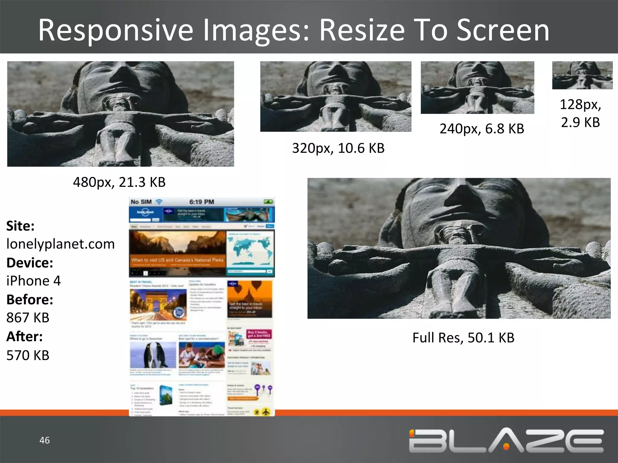 Responsive	
  Images:	
  Resize	
  To	
  Screen	
  

                                                                                                     128px,	
  	
  
                                                                           240px,	
  6.8	
  KB	
     2.9	
  KB	
  
                                         320px,	
  10.6	
  KB	
  

              480px,	
  21.3	
  KB	
  

Site:	
  
lonelyplanet.com	
  
Device:	
  
iPhone	
  4	
  
Before:	
  	
  
867	
  KB	
  
AZer:	
  	
                                                         Full	
  Res,	
  50.1	
  KB	
  
570	
  KB	
  




     46	
  
 