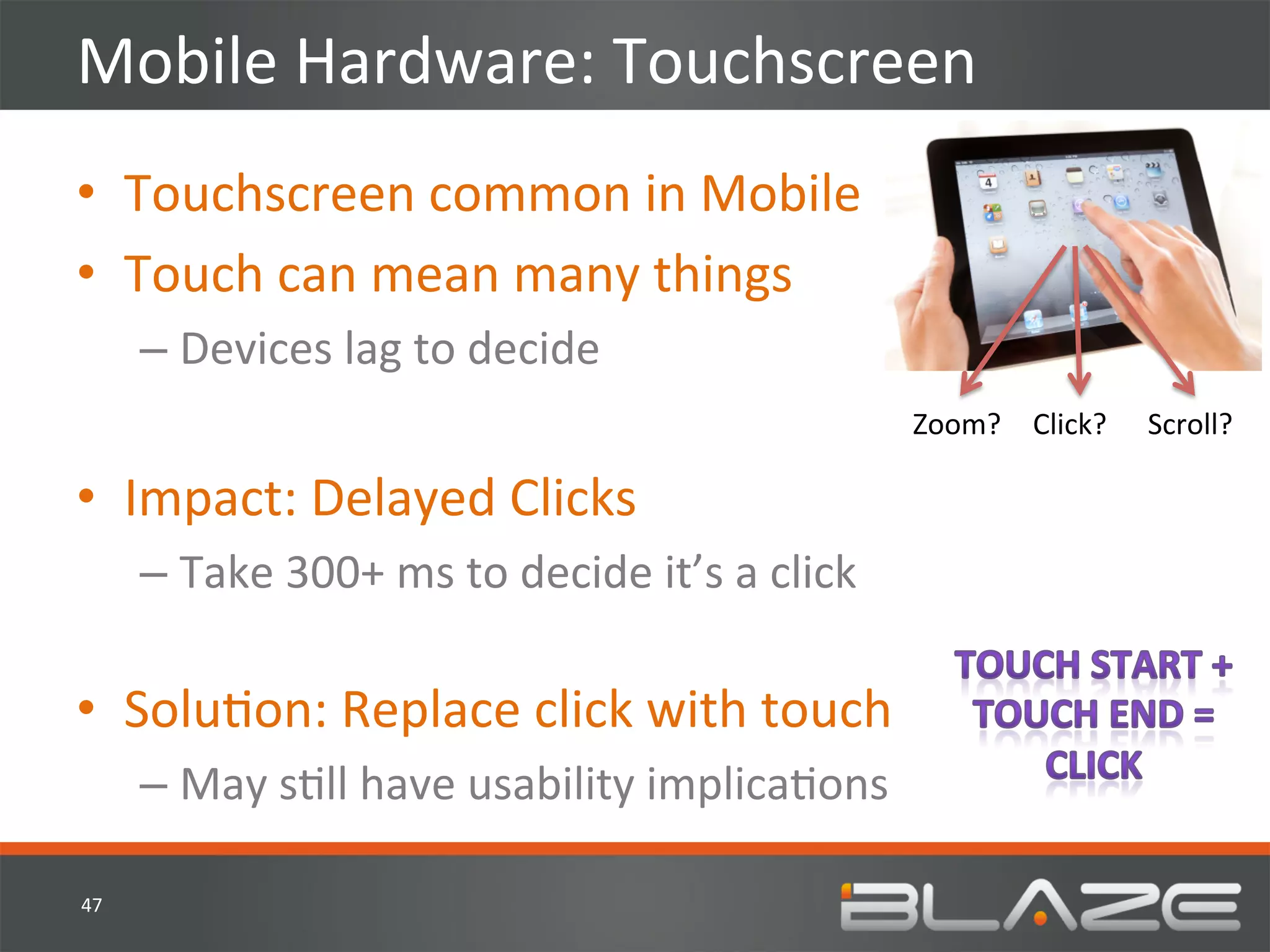 Mobile	
  Hardware:	
  Touchscreen	
  
•  Touchscreen	
  common	
  in	
  Mobile	
  
•  Touch	
  can	
  mean	
  many	
  things	
  
         –  Devices	
  lag	
  to	
  decide	
  
                                                                           Zoom?	
   Click?	
     Scroll?	
  

•  Impact:	
  Delayed	
  Clicks	
  
         –  Take	
  300+	
  ms	
  to	
  decide	
  it’s	
  a	
  click	
  
            	
  
•  SoluHon:	
  Replace	
  click	
  with	
  touch	
  
         –  May	
  sHll	
  have	
  usability	
  implicaHons	
  

47	
  
 