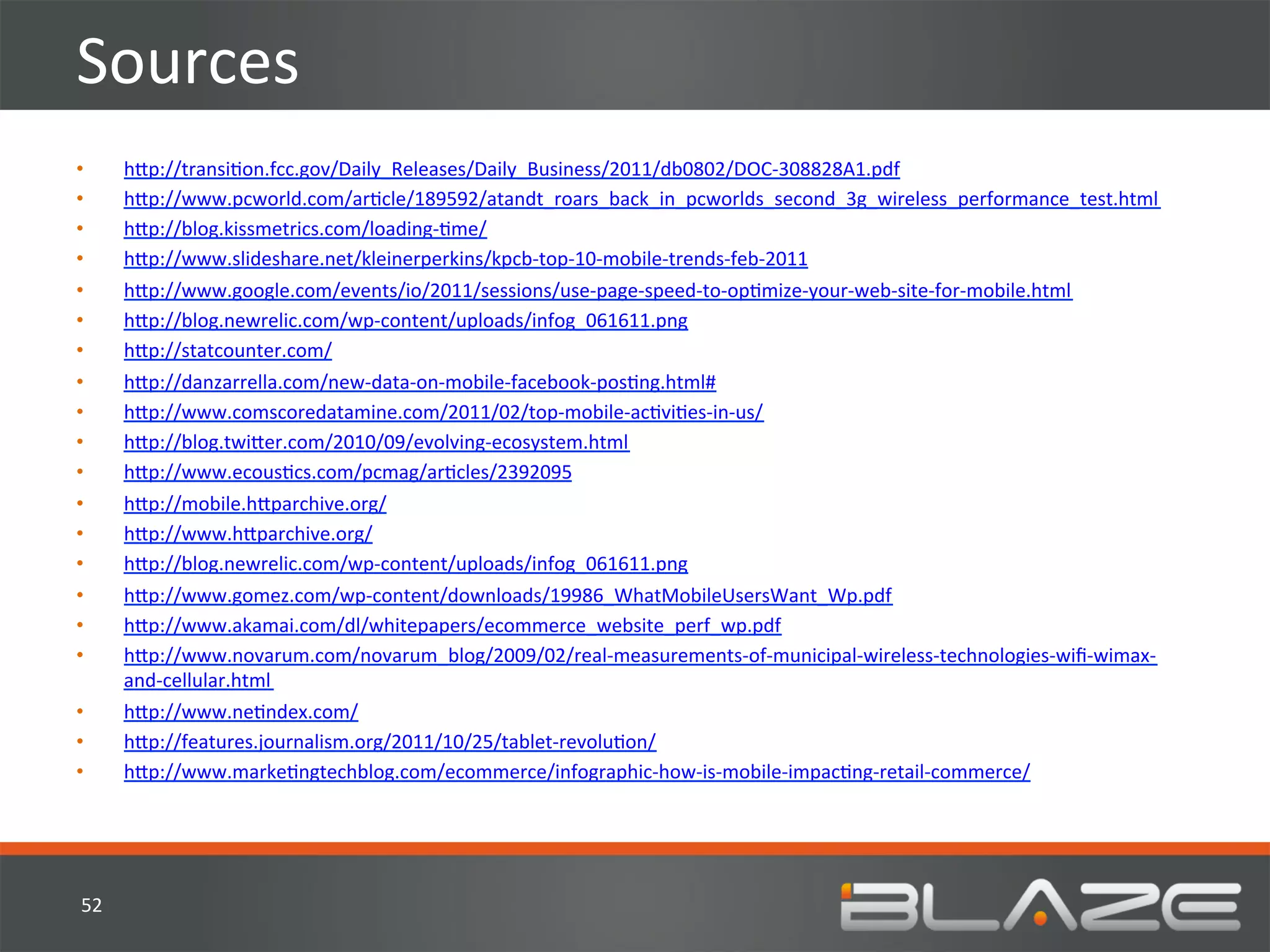 Sources	
  
•        h?p://transiHon.fcc.gov/Daily_Releases/Daily_Business/2011/db0802/DOC-­‐308828A1.pdf	
  
•        h?p://www.pcworld.com/arHcle/189592/atandt_roars_back_in_pcworlds_second_3g_wireless_performance_test.html	
  
•        h?p://blog.kissmetrics.com/loading-­‐Hme/	
  
•        h?p://www.slideshare.net/kleinerperkins/kpcb-­‐top-­‐10-­‐mobile-­‐trends-­‐feb-­‐2011	
  
•        h?p://www.google.com/events/io/2011/sessions/use-­‐page-­‐speed-­‐to-­‐opHmize-­‐your-­‐web-­‐site-­‐for-­‐mobile.html	
  
•        h?p://blog.newrelic.com/wp-­‐content/uploads/infog_061611.png	
  
•        h?p://statcounter.com/	
  
•        h?p://danzarrella.com/new-­‐data-­‐on-­‐mobile-­‐facebook-­‐posHng.html#	
  
•        h?p://www.comscoredatamine.com/2011/02/top-­‐mobile-­‐acHviHes-­‐in-­‐us/	
  
•        h?p://blog.twi?er.com/2010/09/evolving-­‐ecosystem.html	
  
•        h?p://www.ecousHcs.com/pcmag/arHcles/2392095	
  
•        h?p://mobile.h?parchive.org/	
  
•        h?p://www.h?parchive.org/	
  
•        h?p://blog.newrelic.com/wp-­‐content/uploads/infog_061611.png	
  
•        h?p://www.gomez.com/wp-­‐content/downloads/19986_WhatMobileUsersWant_Wp.pdf	
  
•        h?p://www.akamai.com/dl/whitepapers/ecommerce_website_perf_wp.pdf	
  
•        h?p://www.novarum.com/novarum_blog/2009/02/real-­‐measurements-­‐of-­‐municipal-­‐wireless-­‐technologies-­‐wiﬁ-­‐wimax-­‐
         and-­‐cellular.html	
  
•        h?p://www.neHndex.com/	
  
•        h?p://features.journalism.org/2011/10/25/tablet-­‐revoluHon/	
  
•        h?p://www.markeHngtechblog.com/ecommerce/infographic-­‐how-­‐is-­‐mobile-­‐impacHng-­‐retail-­‐commerce/	
  




52	
  
 