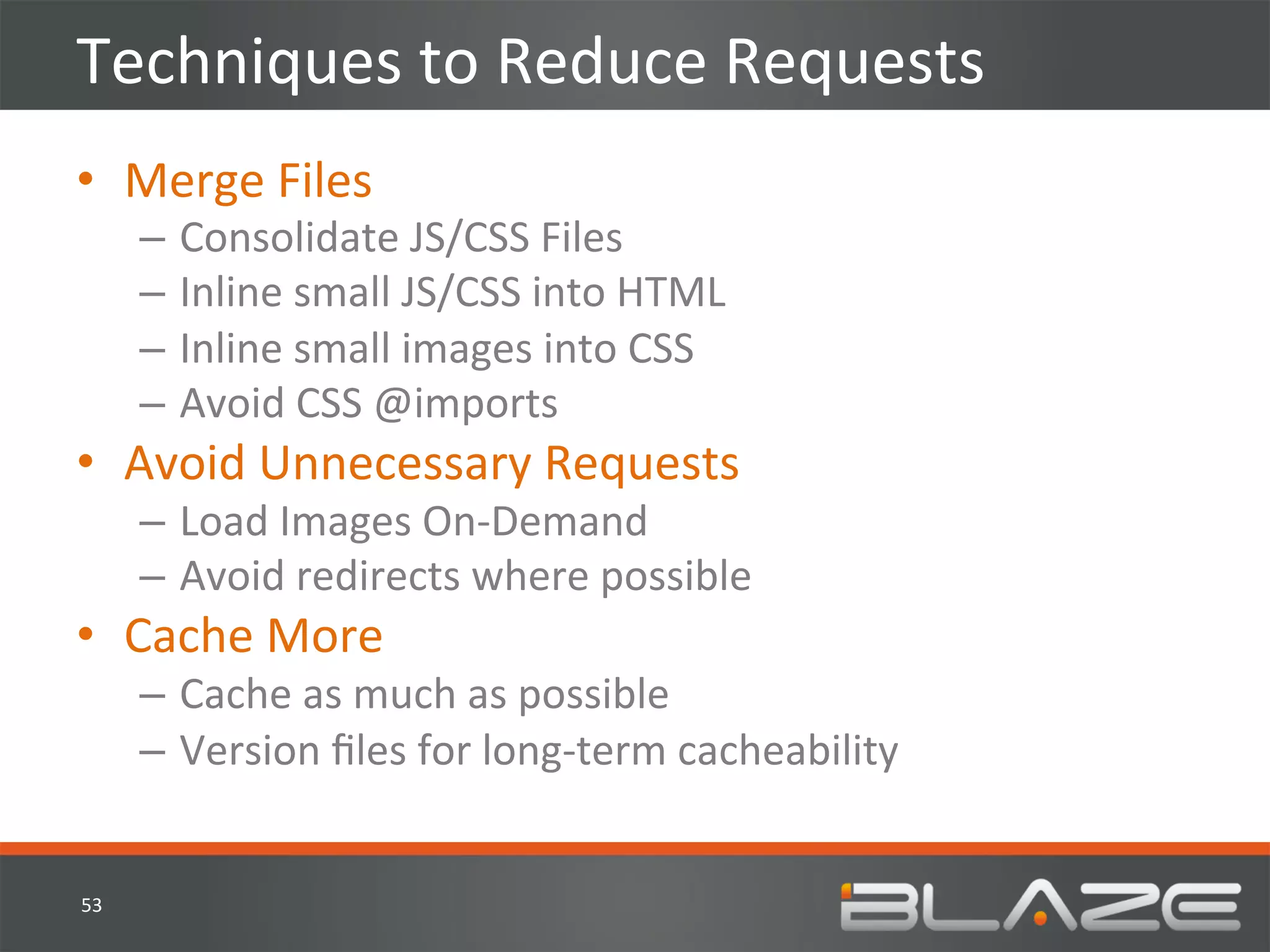 Techniques	
  to	
  Reduce	
  Requests	
  
•  Merge	
  Files	
  
         –  Consolidate	
  JS/CSS	
  Files	
  
         –  Inline	
  small	
  JS/CSS	
  into	
  HTML	
  
         –  Inline	
  small	
  images	
  into	
  CSS	
  
         –  Avoid	
  CSS	
  @imports	
  
•  Avoid	
  Unnecessary	
  Requests	
  
         –  Load	
  Images	
  On-­‐Demand	
  
         –  Avoid	
  redirects	
  where	
  possible	
  
•  Cache	
  More	
  
         –  Cache	
  as	
  much	
  as	
  possible	
  
         –  Version	
  ﬁles	
  for	
  long-­‐term	
  cacheability	
  


53	
  
 
