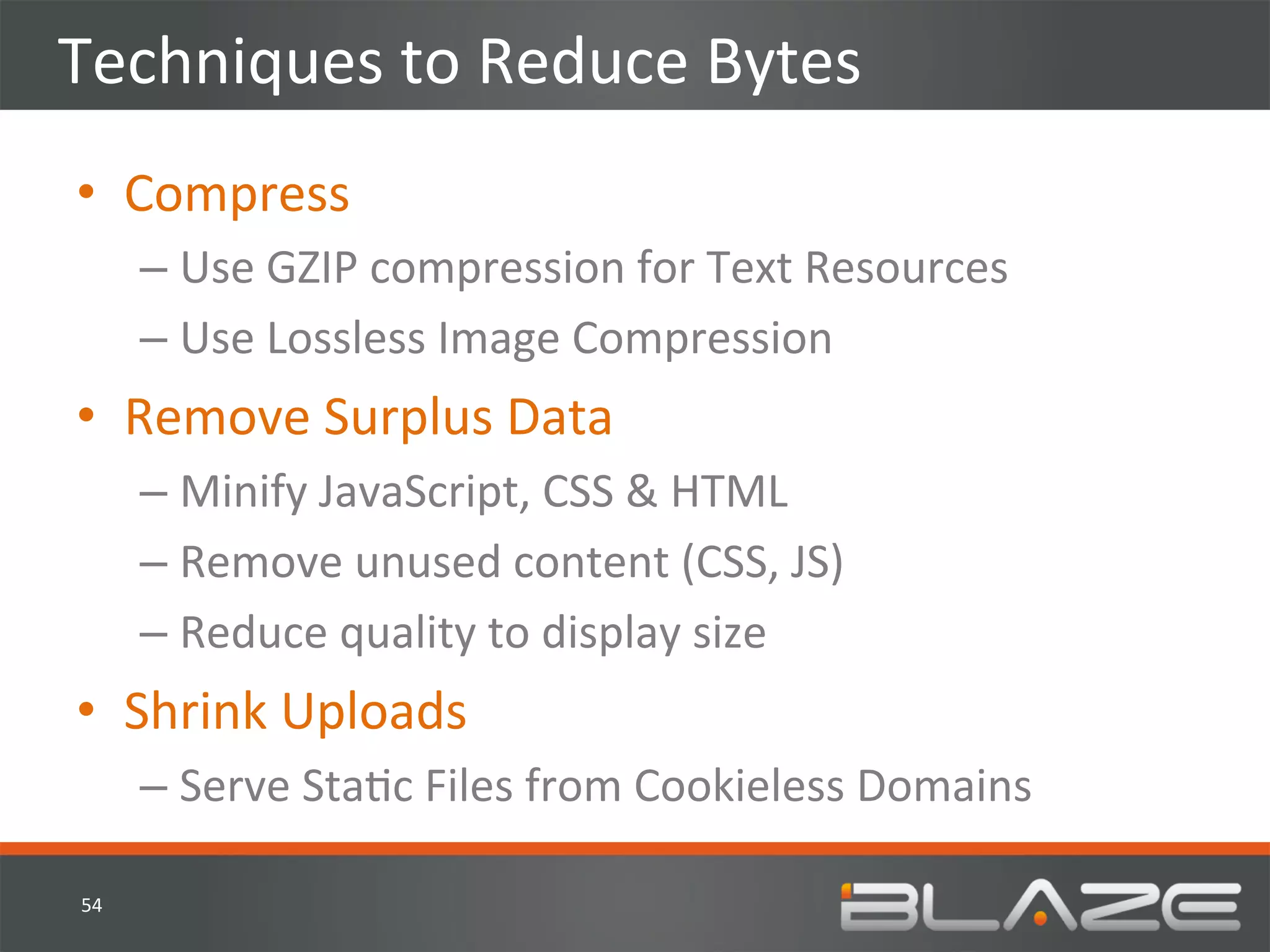 Techniques	
  to	
  Reduce	
  Bytes	
  
•  Compress	
  
          –  Use	
  GZIP	
  compression	
  for	
  Text	
  Resources	
  
          –  Use	
  Lossless	
  Image	
  Compression	
  
•  Remove	
  Surplus	
  Data	
  
          –  Minify	
  JavaScript,	
  CSS	
  &	
  HTML	
  
          –  Remove	
  unused	
  content	
  (CSS,	
  JS)	
  
          –  Reduce	
  quality	
  to	
  display	
  size	
  
•  Shrink	
  Uploads	
  
          –  Serve	
  StaHc	
  Files	
  from	
  Cookieless	
  Domains	
  

 54	
  
 