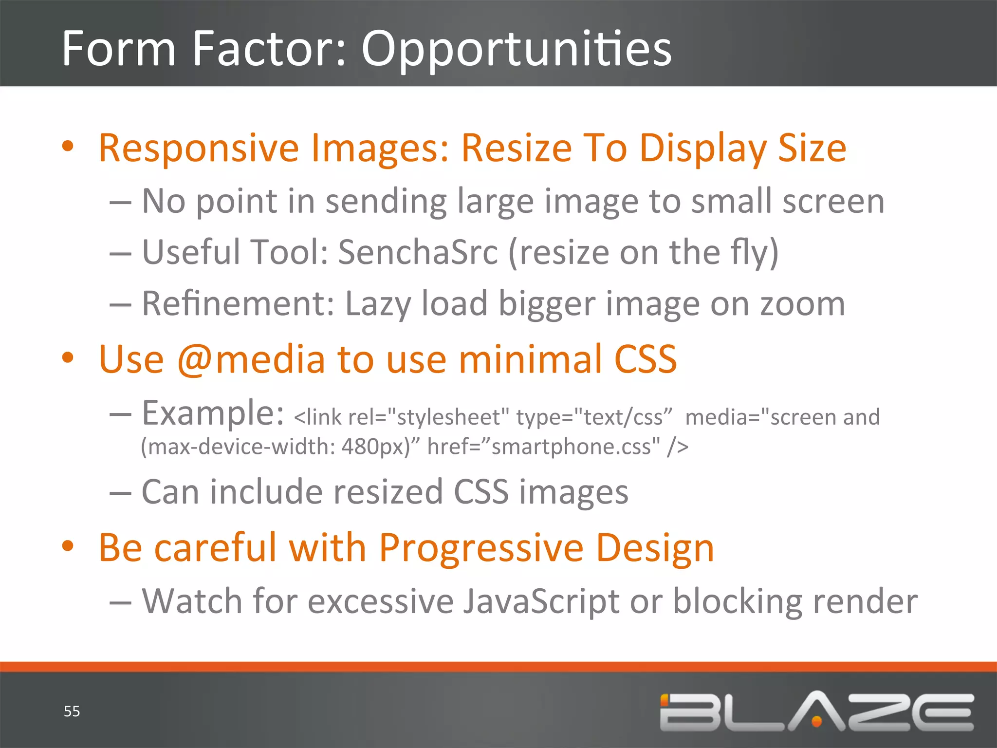 Form	
  Factor:	
  OpportuniHes	
  
•  Responsive	
  Images:	
  Resize	
  To	
  Display	
  Size	
  
         –  No	
  point	
  in	
  sending	
  large	
  image	
  to	
  small	
  screen	
  
         –  Useful	
  Tool:	
  SenchaSrc	
  (resize	
  on	
  the	
  ﬂy)	
  
         –  Reﬁnement:	
  Lazy	
  load	
  bigger	
  image	
  on	
  zoom	
  
•  Use	
  @media	
  to	
  use	
  minimal	
  CSS	
  
         –  Example:	
  <link	
  rel="stylesheet"	
  type="text/css”	
  	
  media="screen	
  and	
  
            (max-­‐device-­‐width:	
  480px)”	
  href=”smartphone.css"	
  />	
  
         –  Can	
  include	
  resized	
  CSS	
  images	
  	
  
•  Be	
  careful	
  with	
  Progressive	
  Design	
  
         –  Watch	
  for	
  excessive	
  JavaScript	
  or	
  blocking	
  render	
  

55	
  
 