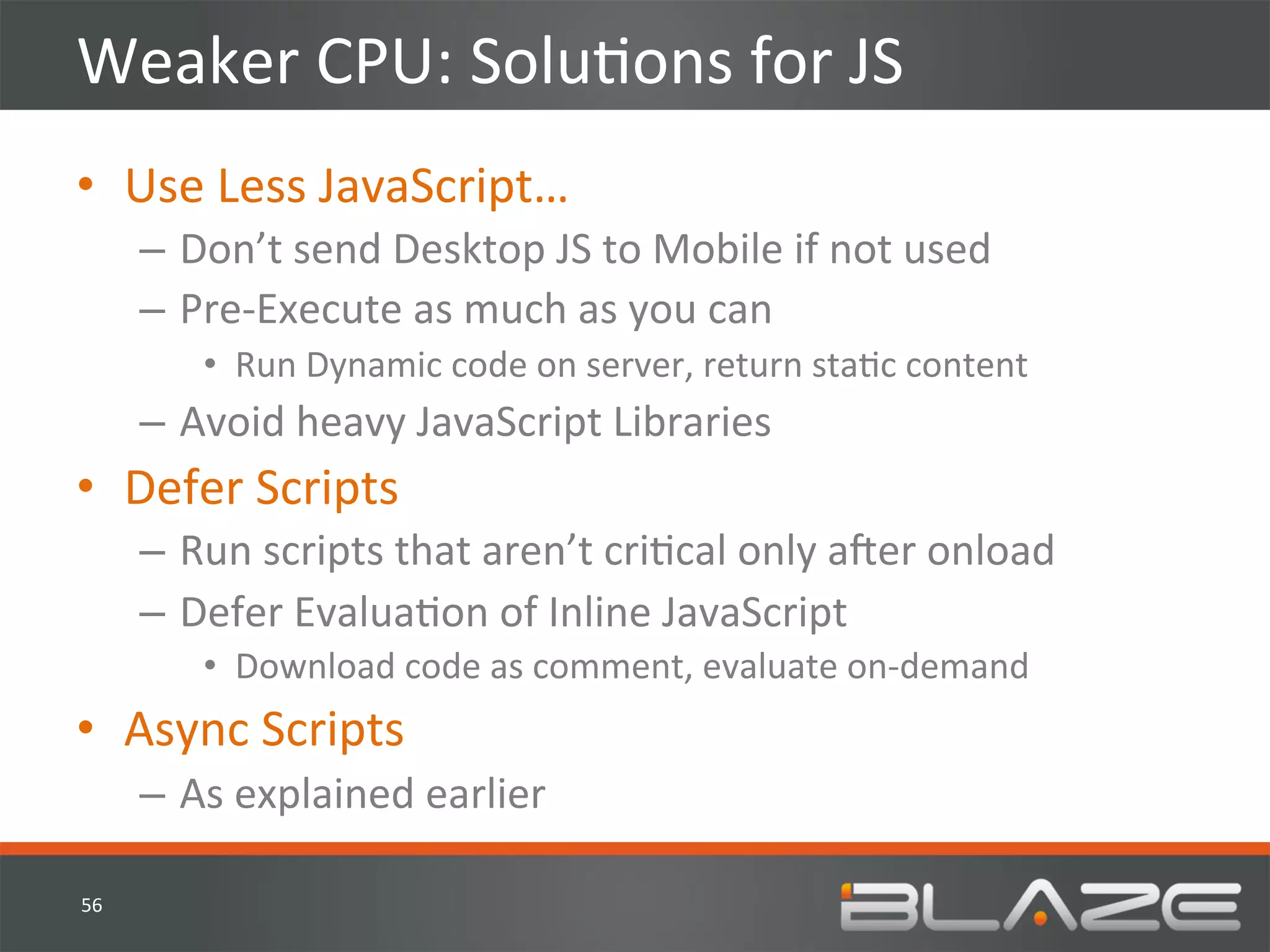 Weaker	
  CPU:	
  SoluHons	
  for	
  JS	
  
•  Use	
  Less	
  JavaScript…	
  
         –  Don’t	
  send	
  Desktop	
  JS	
  to	
  Mobile	
  if	
  not	
  used	
  
         –  Pre-­‐Execute	
  as	
  much	
  as	
  you	
  can	
  
              •  Run	
  Dynamic	
  code	
  on	
  server,	
  return	
  staHc	
  content	
  
         –  Avoid	
  heavy	
  JavaScript	
  Libraries	
  
•  Defer	
  Scripts	
  
         –  Run	
  scripts	
  that	
  aren’t	
  criHcal	
  only	
  aVer	
  onload	
  
         –  Defer	
  EvaluaHon	
  of	
  Inline	
  JavaScript	
  
              •  Download	
  code	
  as	
  comment,	
  evaluate	
  on-­‐demand	
  
•  Async	
  Scripts	
  
         –  As	
  explained	
  earlier	
  

56	
  
 