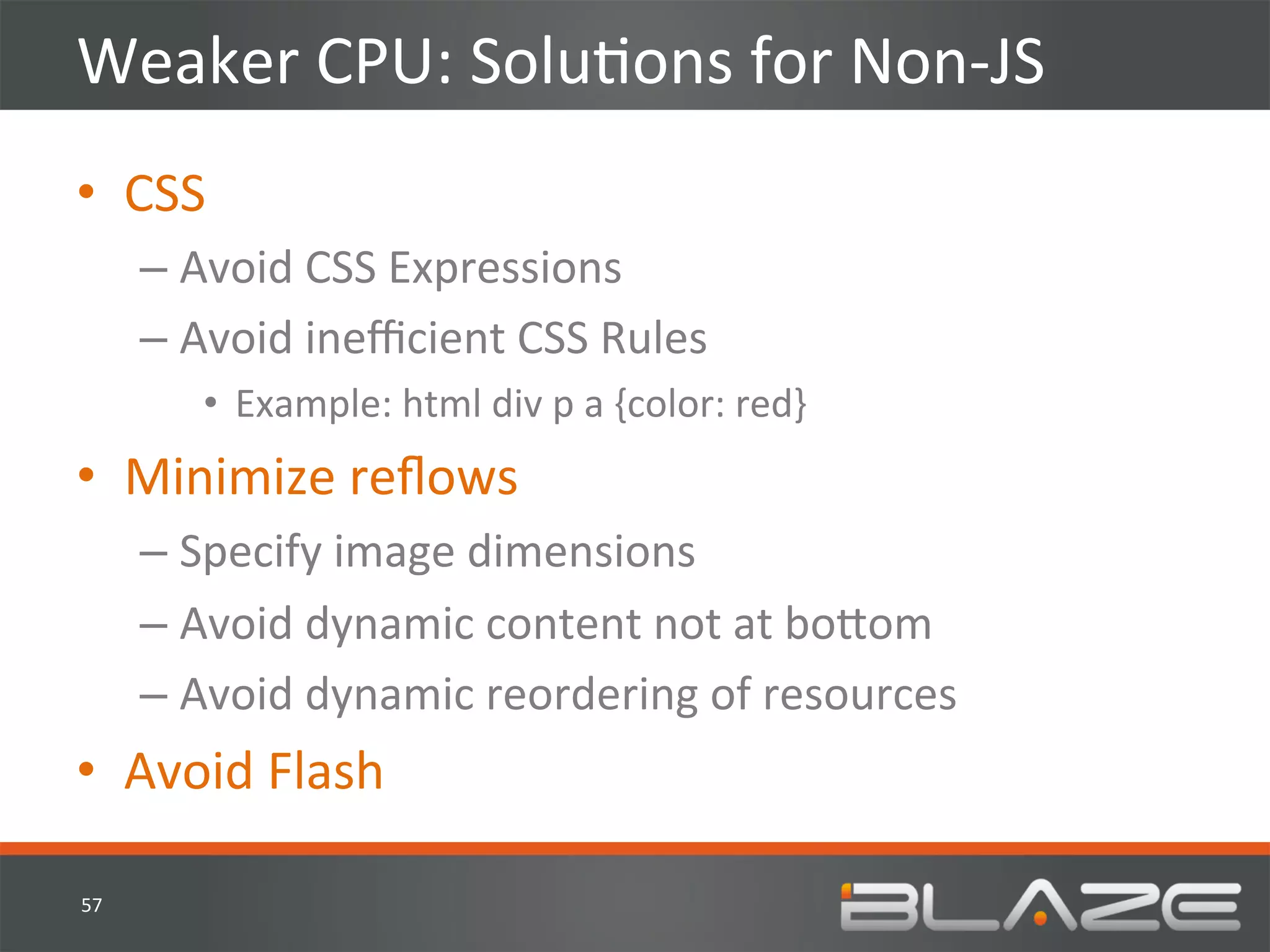 Weaker	
  CPU:	
  SoluHons	
  for	
  Non-­‐JS	
  
•  CSS	
  
         –  Avoid	
  CSS	
  Expressions	
  
         –  Avoid	
  ineﬃcient	
  CSS	
  Rules	
  
             •  Example:	
  html	
  div	
  p	
  a	
  {color:	
  red}	
  
•  Minimize	
  reﬂows	
  
         –  Specify	
  image	
  dimensions	
  
         –  Avoid	
  dynamic	
  content	
  not	
  at	
  bo?om	
  
         –  Avoid	
  dynamic	
  reordering	
  of	
  resources	
  
•  Avoid	
  Flash	
  

57	
  
 