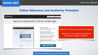 Mobile SEO                                                                             Aleyda Solis | @aleyda



             Follow Relevancy and Authority Principles




                                                            Relevancy of the name, provider, description.

                                                              Popularity in the number and growth of
                                                                 downloads, ratings and reviews.




                       http://www.mobiledevhq.com/app_store_optimization
 