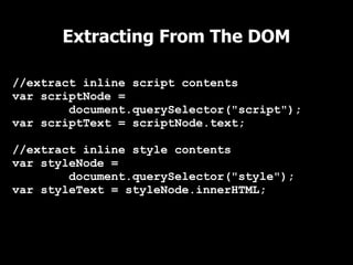 Extracting From The DOM

//extract inline script contents
var scriptNode =
        document.querySelector("script");
var scriptText = scriptNode.text;

//extract inline style contents
var styleNode =
        document.querySelector("style");
var styleText = styleNode.innerHTML;
 
